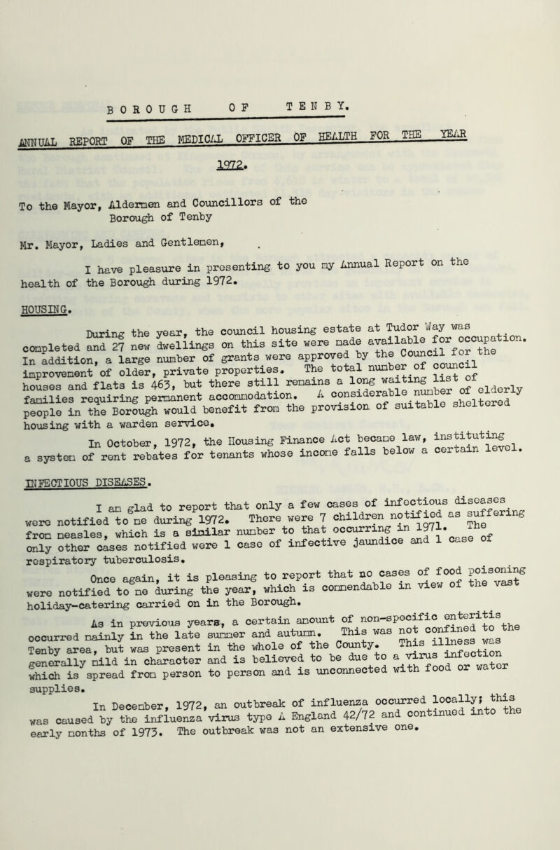 BOROUGH TENBY. 0 F MNUAL REPORT OF THE MEDICAL OFFICER OF HEALTH—FOR—TEE YEaR 1222.. To the Mayor, Aldermen and Councillors of tho Borough of Tenby Mr. Mayor, Ladies and Gentlemen, I have pleasure in presenting to you my Annual Report on the health of the Borough during 1972. HOUSING. During the year, the council housing estate at Tudor Way was completed and 27 new dwellings on this site were made available l0n' In addition, a large number of grants were approved by the improvement of older, private properties. The total num houses and flats is 463, but there still remains a longitr of elderly families requiring permanent accommodation. A considerable number of elderly people in the Borough would benefit from the provision of suitable sheltered housing with a warden service. In October, 1972, the Housing Finance Act became law, instituting a system of rent rebates for tenants whose income falls below a certain INFECTIOUS DISEASES. I an glad to report that only a few cases of infectious diseases were notified to ne during 1972. There were 7 children notiflod as suf enng frOD neasles, which is a similar nunber to that occurring in 197 • only other cases notified were 1 case of infective jaundice and 1 c„se of respiratory tuberculosis. Once again, it is pleasing to report that no cases of food. were notified tone during the year, which is commendable in view of the v holiday-catering carried on in the Borough. As in previous years, a certain amount of non-specific enteritis occurred mainly in the late summer and autumn. This was no co ^ was Tenby area, but was present in the whole of the County. This infection generally kid in character and is believed to be due to a ^rus infection which is spread from person to person and is unconnected with food or water supplies. In December, 1972, an outbreak of influenza occ^ed locally! this was caused by the influenza virus type A England 42/72 and continued into the early months of 1973. The outbreak was not an extensive one.