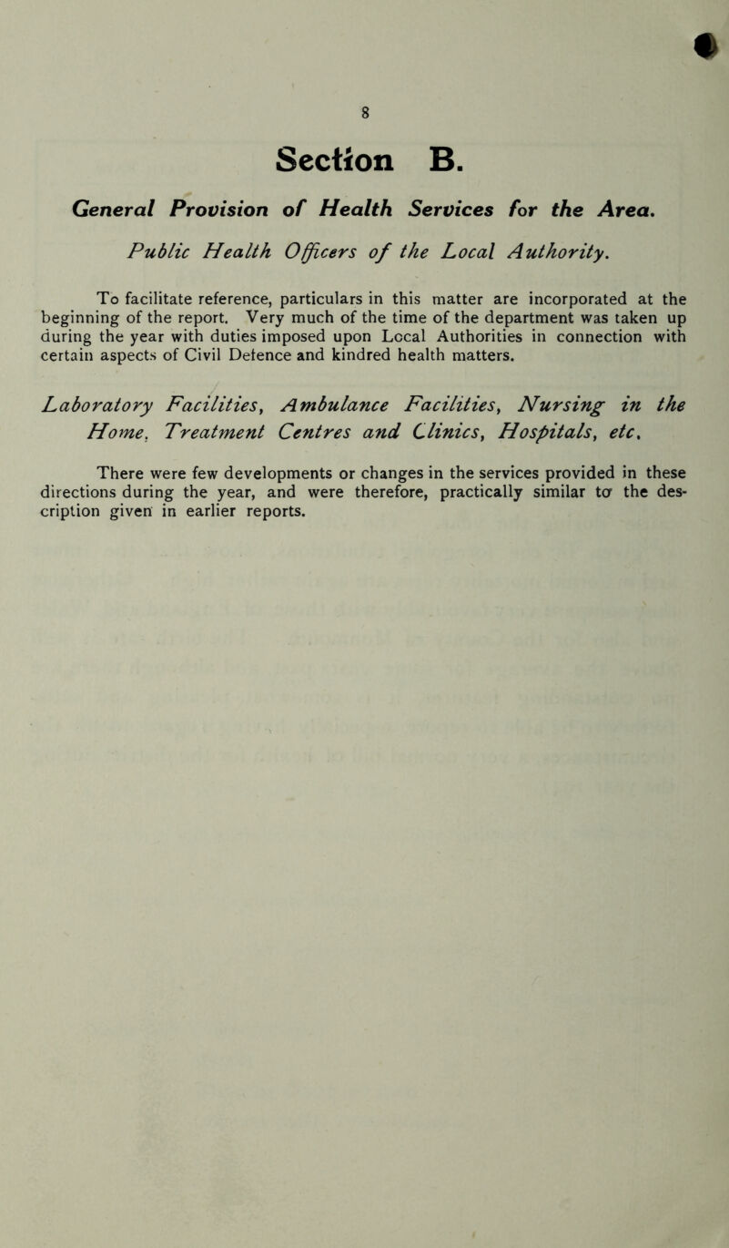 # Section B. General Provision of Health Services for the Area. Public Health Officers of the Local Authority. To facilitate reference, particulars in this matter are incorporated at the beginning of the report. Very much of the time of the department was taken up during the year with duties imposed upon Local Authorities in connection with certain aspects of Civil Defence and kindred health matters. Laboratory Facilities, Ambulance Facilities, Nursing in the Home. Treatment Centres and Clinics, Hospitals, etc% There were few developments or changes in the services provided in these directions during the year, and were therefore, practically similar to the des- cription given in earlier reports.