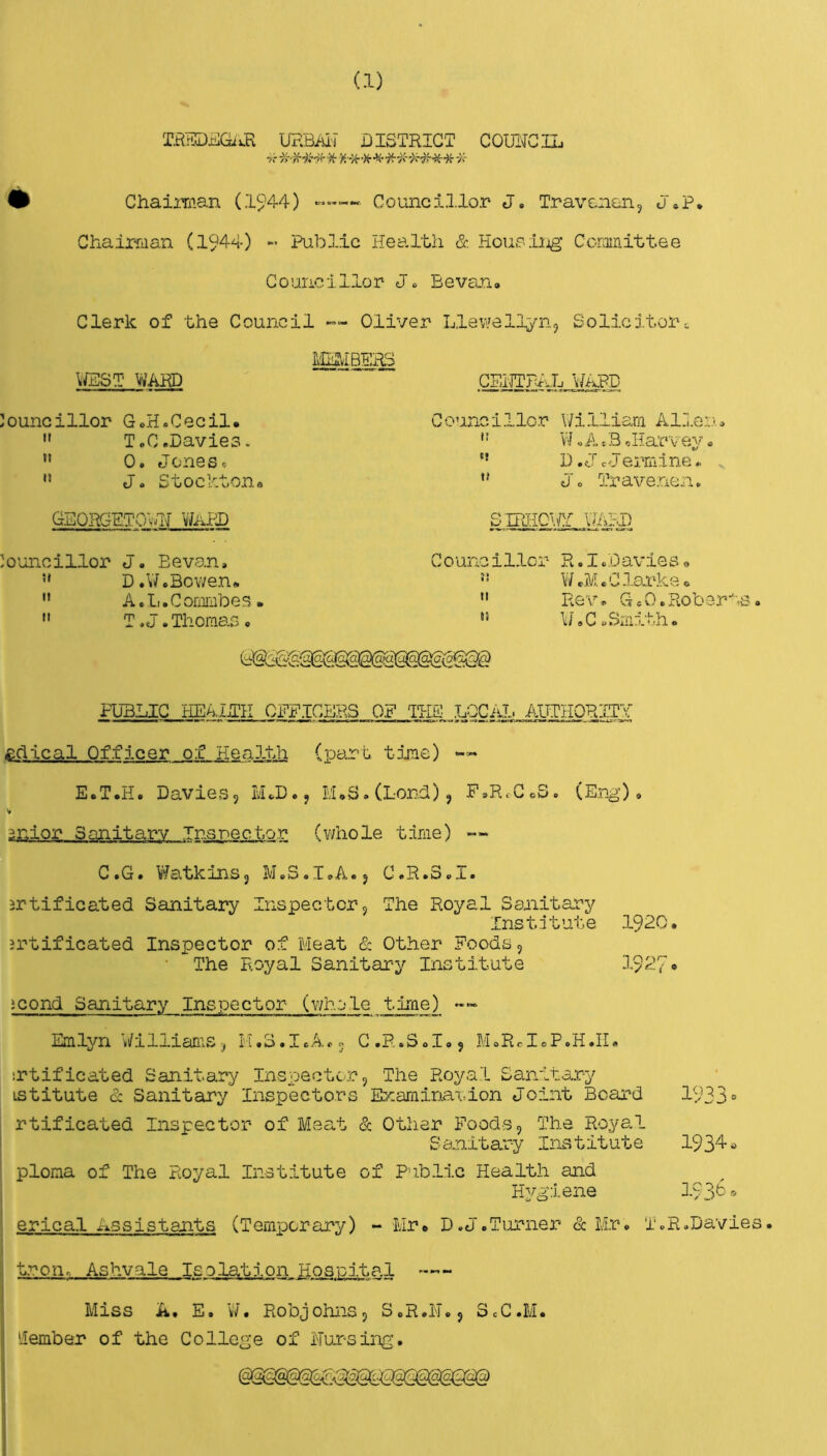 (1) URBAl'i DISTRICT COUlTCnj • ChaiiTiian (15’44) —— Councillor J. Travenun, J«P, Chair-man (1944) - Public Health & Houpiijg Ccromittee Councillor J« Be van. Clerk of the Council — Oliver Llev/ellyiij Solicitor-. VJBST WARD CEHTRAL \/APD Councillor G,H«Cecil*  ToC.Davies. “ 0. Jones» ” J. Stockton* Councillor \7illiam Allen, ' ’ V7»A. B, Har V ey, D.oJcJermine,. Jo Traveneno GEORGHTOvJj V7iiPX> o -I -mm.r:r w»bd Co'uncillor J. Sevan, D.V7.Bowen* ” A.l..Commbes.  T,J.Thomas, Councillor R.I.Davies, ** V/cM, Clarks 6  Re'\, G, 0 o HoberBs, »» W,C .Smith. at 0*0. PUBLIC HEA.LTK CPFICBRS OF THE LQCiJ.j ACTHORITY £dical Officer of Health (]Dart time) — E.T.H. DavieSj PLD.j M.S.CLord), F,RcC,S. (EjcgO , V 3nior Sanitary Inspector (whole time) -- C.G. WatkinSj M.S.I.A.j C.R.3,1. srtificated Sanitary Inspectorj The Royal Sanitary Institute 1920. jrtificated Inspector of Pleat & Other Foods, • The Royal Sanitary Institute 1927- icond Sanitary Inspector (whole time) Emlyn Wiliiarus-^ H.S.I.A,. C.R.SoI.j MoRdcP.H.II. srtificated Sanitary Inspector, The Royal Sanitary LStitute & Sanitary Inspectors Exaiiirmdon Joint Beard 1933“ rtificated Inspector of Pleat & Other Foods, The Roye.1 Sanitary Institute 1934» ploma of The Royal Institute of Public Health and Hygiene 193^® erlcal Assistants (Temporary) - Mr* D.J.Turner & lir, T.R.Davies. tron. Ashyale Isolation Hospital ■— Miss A. E. W. Robjohns, S.R.H., SeC.M. llember of the College of Nur-sing.