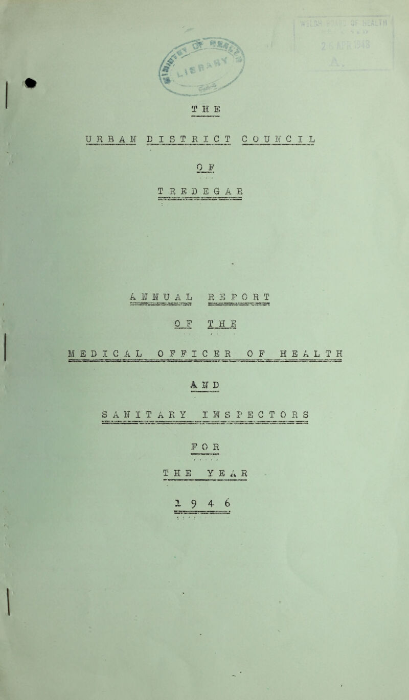 T H E URBAN PI STRICT COUNCI 0 F T_.R E D E_GA R A N N U A L R E P 0 R T OF THE MEDICAL OFFICER OF HEALTH A N D S A N I T A R Y I M S I-’ E C T 0 R S FOR THE YEAR 9 4 6 M