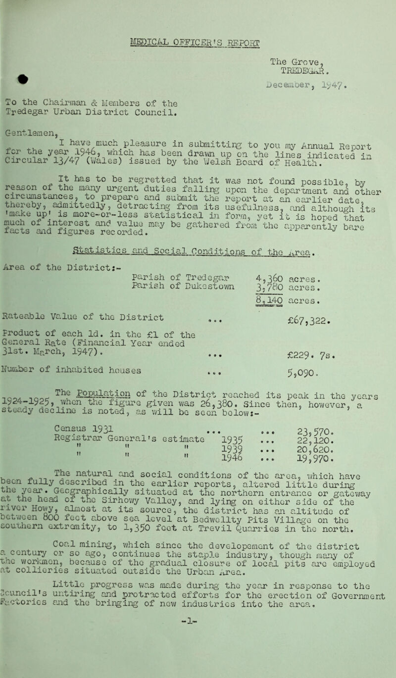 The Grove, TREDEGAR. ® Decemberj 1947. To the Chairman & Members of the Tredegar Urban District Council. Gentlemen for the Circular j 1 h?n?/mUCh.pleasure in submitting to you my Annual Report yesr 1/46,^which has been drawn up on the lines indicated in of Health. \ 1 t^v-r wx UJ. <D,VV11 U jj <J ,1 on* 13/47 (Wales) issued by the Welsh Board It has to be regretted that it reason of the many urgent duties falling c ire urns ounce s, i>o prepare and submit the thereby, admittedly, detracting from its ’make up' is more-or-less statistical in form, vet much of interest facts aid figures and value rec orded was not found possible, by upon the department and other report at an earlier date, usefulness, and although its , jcu it is hoped that may be gathered from the apparently bare statistics, and Social Conditions of the ^rea. Area of the District Parish of Tredegar Parish of Dukestown Rateable Value of the District Product of each Id. in the £1 of the General Rate (Financial Year ended 31st. March, 1947). 4,360 acres. 3«780 acres. 80140 acres. £67,322. £224. 7s. Humber of inhabited houses 5,090. 0 ZGphlGi.iRS of the District reached its peak in the years +24-1925, when.the figure given was 26,380. Since then, however, a steaay decline is noted, as will be seen belows- Census 1931 Registrar General's estimate  n 11  M M 1935 OO© 0 0 0 o o « ©CD 23,570. 22,120. 20,620. 19,970. , __ TtLG natural and social conditions of the area, which have eon fully described m the earlier reports, altered little during lTe+/Ga£ * 9ec§raP^1^c9--^-*-y situated at the northern entrance or gateway at the heaa 01 the Sirhowy Valley, and lying on either side of the Howy, almost at its source, the district has an altitude of between oOO feet above sea level at Bedwellty Pits Village on the southern extremity, to 1,350 feet at Trevil Quarries in the north. Goal mining, which since the developemont of the district a century or so ago, continues the staple industry, though many of rec worlmen, because of the gradual closure of local pits are employed at collieries situated outside the Urban Area. Little progress was made during the year in response to the Council's untiring and protracted efforts for the erection of Government Factories and the bringing of new industries into the area. -1-