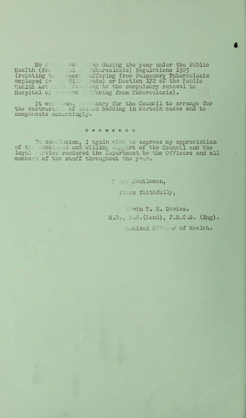 + No e “ vva/ en during the year under the Public Health (pre .on • .• ubcrculosis) Regulations 1925 (relating tn .'son' differing from Pulmonary Tuberculosis employed in ?Ji\ trade) or Section lr/2 of the Public Health Act .•’••• (re',.'•••.tag to the compulsory removal to Hospital of ’ • • •'■us r. .offering from Tuberculosis). It wr.: norm : ssary for the Council to arrange for the destruer:. ... of soloed bedding in certain cases and to compensate accordingly. T.u conclusion. I again v;ish r.o express my appreciation of tin continued and willing support of the Council and the loyal rrvice rendered the Department by the Officers and all members of the staff throughout the year* I Gentlemen, Yours faithfully, I f win T. Ho Davies. M .D. ? Ivi 0S . (Jjond) 9 F .R. C .S . (Eng) . Medical Off of Health,