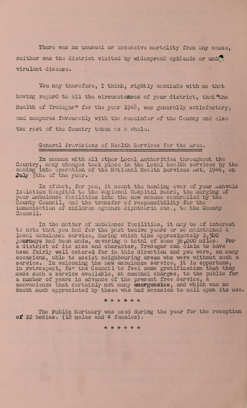 There was no unusual or excessive mortality from any cause, neither was the district visited by widespread epidemic or und/^ virulent disease. You may therefore, I think, rightly conclude with me that having regard to all the circumstances of your district, that'^the Health of Tredegarn for the year 1948, was generally satisfactory, and compares favourably with the remainder of the County and also the rest of the Country taken as a whole. General Provisions of Health Services for the Area. In common with all other Local Authorities throughout the Country, many changes took place in the Local health services by the coming into operation of the National Health Services net, 1946, on July 5th. of the year. In effect, for you, it meant the handing over of your nshvale Isolation Hospital to the Regional Hospital Board, the merging- of your Ambulance facilities into the new scheme controlled by the County Council, and the transfer of responsibility for the immunisation of children against diphtheria etc., to the County Council. In the matter of ambulance facilities, it may be of interest to note that you had for the past twelve years * or so maintained a local ambulance service, during which time approximately 2,500 journeys had been made, covering- a total of some 36>000 miles. For a district of its size and character, Tredegar can claim to have been fairly well catered for in this direction and you were, on many occasions, able to assist neighbouring areas who were without such a service. In welcoming the new ambulance service, it is opportune, in retrospect, for the Council to feel some gratification that they made such a service available, at nominal charges, to the public for a number of years in advance of the present free service, a convenience that certainly met many emergencies, and which was no doubt much appreciated by those who had occasion to call upon its use. * * * * * * The Public Mortuary was used during the year for the reception of 22 bodies. (18 males and 4 females). ******