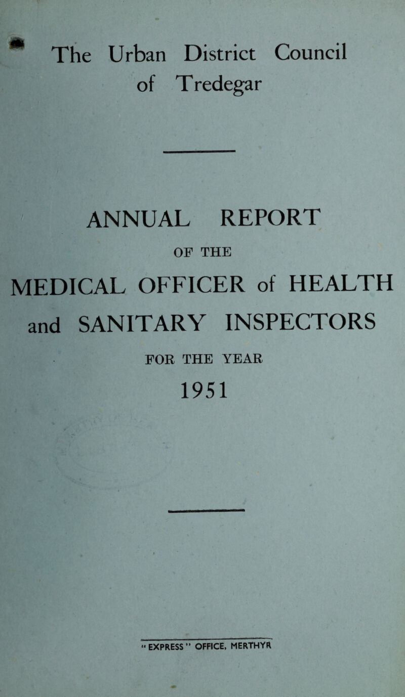 m The Urban District Council of Tredegar ANNUAL REPORT OF THE MEDICAL OFFICER of HEALTH and SANITARY INSPECTORS FOR THE YEAR 1951 *« EXPRESS ” OFFICE, MERTHYR