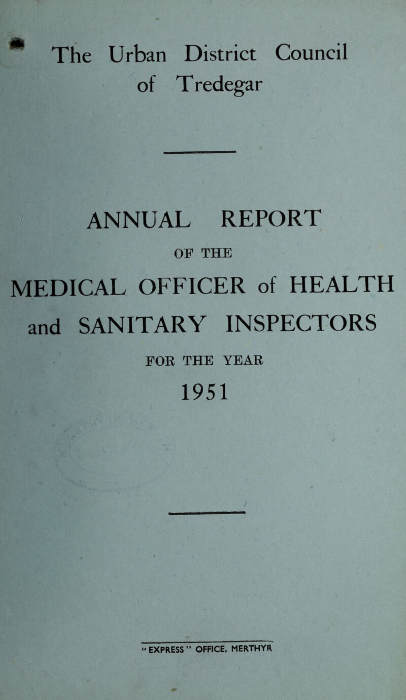 m The Urban District Council of Tredegar ANNUAL REPORT OF THE MEDICAL OFFICER of HEALTH and SANITARY INSPECTORS FOR THE YEAR 1951 *« EXPRESS ” OFFICE, MERTHYR