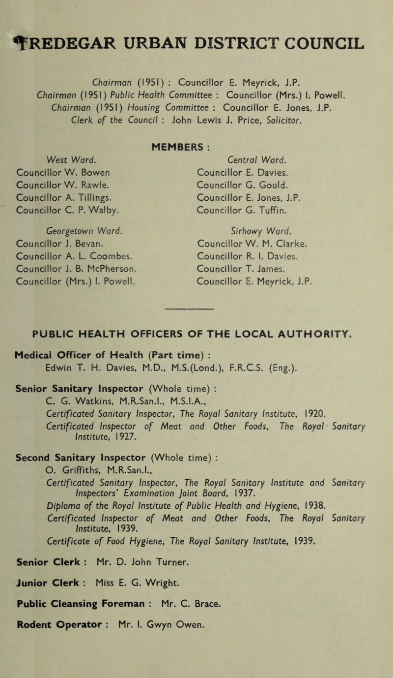 Chairman (1951) : Councillor E. Meyrick, J.P. Chairman (1951) Public Health Committee : Councillor (Mrs.) I. Powell. Chairman (1951) Housing Committee : Councillor E. Jones, J.P. Clerk of the Council : John Lewis J. Price, Solicitor. West Ward. Councillor V/. Bowen Councillor W. Rawle. Councillor A. Tillings. Councillor C. P. Walby, MEMBERS . Central Ward. Councillor E. Davies. Councillor G. Gould. Councillor E. Jones, J.P. Councillor G. Tuffin. Georgetown Ward. Councillor J. Bevan. Councillor A. L. Coombes. Councillor J. B. McPherson. Councillor (Mrs.) I. Powell. Sirhowy Ward. Councillor W. M. Clarke. Councillor R. I. Davies. Councillor T. James. Councillor E. Meyrick, J.P. PUBLIC HEALTH OFFICERS OF THE LOCAL AUTHORITY. Medical Officer of Health (Part time) : Edwin T. H. Davies, M.D., M.S.(Lond.), F.R.C.S. (Eng.). Senior Sanitary Inspector (Whole time) : C. G. Watkins, M.R.San.l., M.S.I.A., Certificated Sanitary Inspector, The Royal Sanitary Institute, 1920. Certificated Inspector of Meat and Other Foods, The Royal Sanitary Institute, 1927. Second Sanitary Inspector (Whole time) : O. Griffiths, M.R.San.l., Certificated Sanitary Inspector, The Royal Sanitary Institute and Sanitary Inspectors' Examination Joint Board, 1937. Diploma of the Royal Institute of Public Health and Hygiene, 1938. Certificated Inspector of Meat and Other Foods, The Royal Sanitary Institute, 1939. Certificate of Food Hygiene, The Royal Sanitary Institute, 1939. Senior Clerk : Mr. D. John Turner. Junior Clerk : Miss E. G. Wright. Public Cleansing Foreman : Mr. C. Brace.