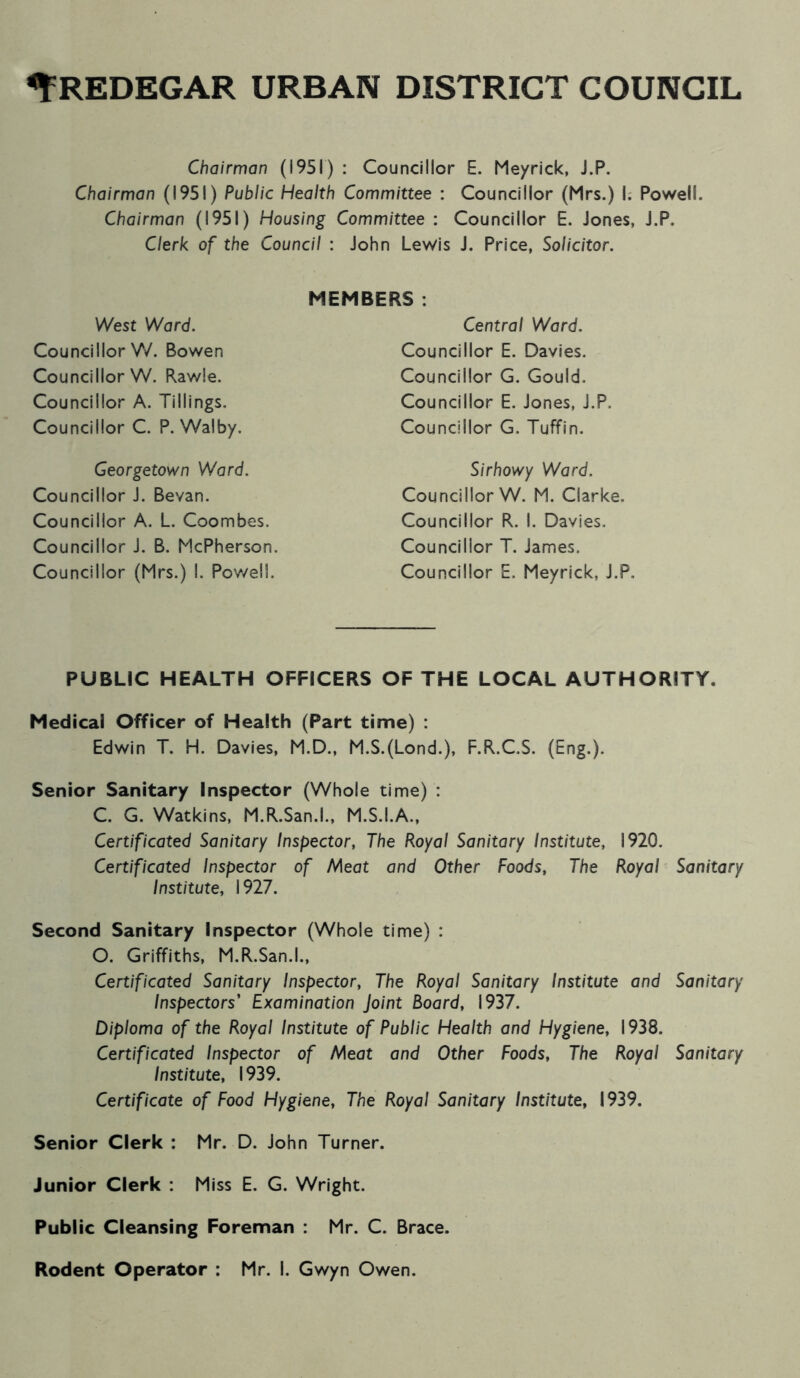 Chairman (1951) : Councillor E. Meyrick, J.P. Chairman (1951) Public Health Committee : Councillor (Mrs.) I. Powell. Chairman (1951) Housing Committee : Councillor E. Jones, J.P. Clerk of the Council : John Lewis J. Price, Solicitor. West Ward. Councillor V/. Bowen Councillor W. Rawle. Councillor A. Tillings. Councillor C. P. Walby, MEMBERS . Central Ward. Councillor E. Davies. Councillor G. Gould. Councillor E. Jones, J.P. Councillor G. Tuffin. Georgetown Ward. Councillor J. Bevan. Councillor A. L. Coombes. Councillor J. B. McPherson. Councillor (Mrs.) I. Powell. Sirhowy Ward. Councillor W. M. Clarke. Councillor R. I. Davies. Councillor T. James. Councillor E. Meyrick, J.P. PUBLIC HEALTH OFFICERS OF THE LOCAL AUTHORITY. Medical Officer of Health (Part time) : Edwin T. H. Davies, M.D., M.S.(Lond.), F.R.C.S. (Eng.). Senior Sanitary Inspector (Whole time) : C. G. Watkins, M.R.San.l., M.S.I.A., Certificated Sanitary Inspector, The Royal Sanitary Institute, 1920. Certificated Inspector of Meat and Other Foods, The Royal Sanitary Institute, 1927. Second Sanitary Inspector (Whole time) : O. Griffiths, M.R.San.l., Certificated Sanitary Inspector, The Royal Sanitary Institute and Sanitary Inspectors' Examination Joint Board, 1937. Diploma of the Royal Institute of Public Health and Hygiene, 1938. Certificated Inspector of Meat and Other Foods, The Royal Sanitary Institute, 1939. Certificate of Food Hygiene, The Royal Sanitary Institute, 1939. Senior Clerk : Mr. D. John Turner. Junior Clerk : Miss E. G. Wright. Public Cleansing Foreman : Mr. C. Brace.