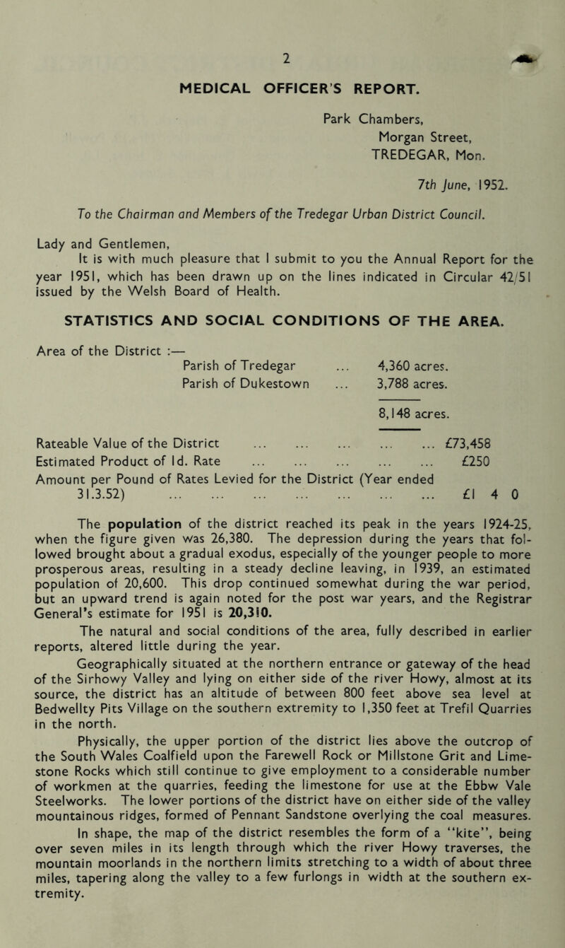 MEDICAL OFFICERS REPORT. Park Chambers, Morgan Street, TREDEGAR, Mon. 1th June, 1952. To the Chairman and Members of the Tredegar Urban District Council. Lady and Gentlemen, It is with much pleasure that I submit to you the Annual Report for the year 1951, which has been drawn up on the lines indicated in Circular 42/51 issued by the Welsh Board of Health. STATISTICS AND SOCIAL CONDITIONS OF THE AREA. Area of the District Parish of Tredegar Parish of Dukestown 4,360 acres. 3,788 acres. 8,148 acres. Rateable Value of the District £73,458 Estimated Product of Id. Rate £250 Amount per Pound of Rates Levied for the District (Year ended 31.3.52) £1 4 0 The population of the district reached its peak in the years 1924-25, when the figure given was 26,380. The depression during the years that fol- lowed brought about a gradual exodus, especially of the younger people to more prosperous areas, resulting in a steady decline leaving, in 1939, an estimated population of 20,600. This drop continued somewhat during the war period, but an upward trend is again noted for the post war years, and the Registrar General’s estimate for 1951 is 20,3S0. The natural and social conditions of the area, fully described in earlier reports, altered little during the year. Geographically situated at the northern entrance or gateway of the head of the Sirhowy Valley and lying on either side of the river Howy, almost at its source, the district has an altitude of between 800 feet above sea level at Bedwellty Pits Village on the southern extremity to 1,350 feet at Trefi 1 Quarries in the north. Physically, the upper portion of the district lies above the outcrop of the South Wales Coalfield upon the Farewell Rock or Millstone Grit and Lime- stone Rocks which still continue to give employment to a considerable number of workmen at the quarries, feeding the limestone for use at the Ebbw Vale Steelworks. The lower portions of the district have on either side of the valley mountainous ridges, formed of Pennant Sandstone overlying the coal measures. In shape, the map of the district resembles the form of a “kite”, being over seven miles in its length through which the river Howy traverses, the mountain moorlands in the northern limits stretching to a width of about three miles, tapering along the valley to a few furlongs in width at the southern ex- tremity.