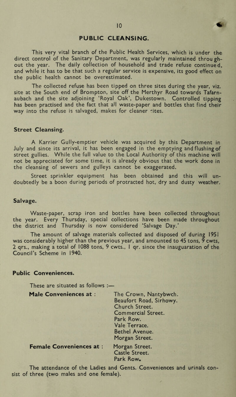 PUBLIC CLEANSING. This very vital branch of the Public Health Services, which is under the direct control of the Sanitary Department, was regularly maintained through- out the year. The daily collection of household and trade refuse continued, and while it has to be that such a regular service is expensive, its good effect on the public health cannot be overestimated. The collected refuse has been tipped on three sites during the year, viz. site at the South end of Brompton, site off the Merthyr Road towards Tafarn- aubach and the site adjoining ‘Royal Oak’, Dukestown. Controlled tipping has been practised and the fact that aM waste-paper and bottles that find their way into the refuse is salvaged, makes for cleaner ~ites. Street Cleansing, A Karrier Gully-emptier vehicle was acquired by this Department in July and since its arrival, it has been engaged in the emptying and flushing of street gullies. While the full value to the Local Authority of this machine will not be appreciated for some time, it is already obvious that the work done in the cleansing of sewers and gulleys cannot be exaggerated. Street sprinkler equipment has been obtained and this will un- doubtedly be a boon during periods of protracted hot, dry and dusty weather. Salvage. Waste-paper, scrap iron and bottles have been collected throughout the year. Every Thursday, special collections have been made throughout the district and Thursday is now considered ‘Salvage Day.’ The amount of salvage materials collected and disposed of during 1951 was considerably higher than the previous year, and amounted to 45 tons, 9 cwts, 2 qrs., making a total of 1088 tons, 9 cwts., I qr. since the inauguaration of the Council’s Scheme in 1940. Public Conveniences. These are situated as follows :— Male Conveniences at : Female Conveniences at : The Crown, Nantybwch. Beaufort Road, Sirhowy. Church Street. Commercial Street. Park Row. Vale Terrace. Bethel Avenue. Morgan Street. Morgan Street. Castle Street. Park Row. The attendance of the Ladies and Gents. Conveniences and urinals con- sist of three (two males and one female).