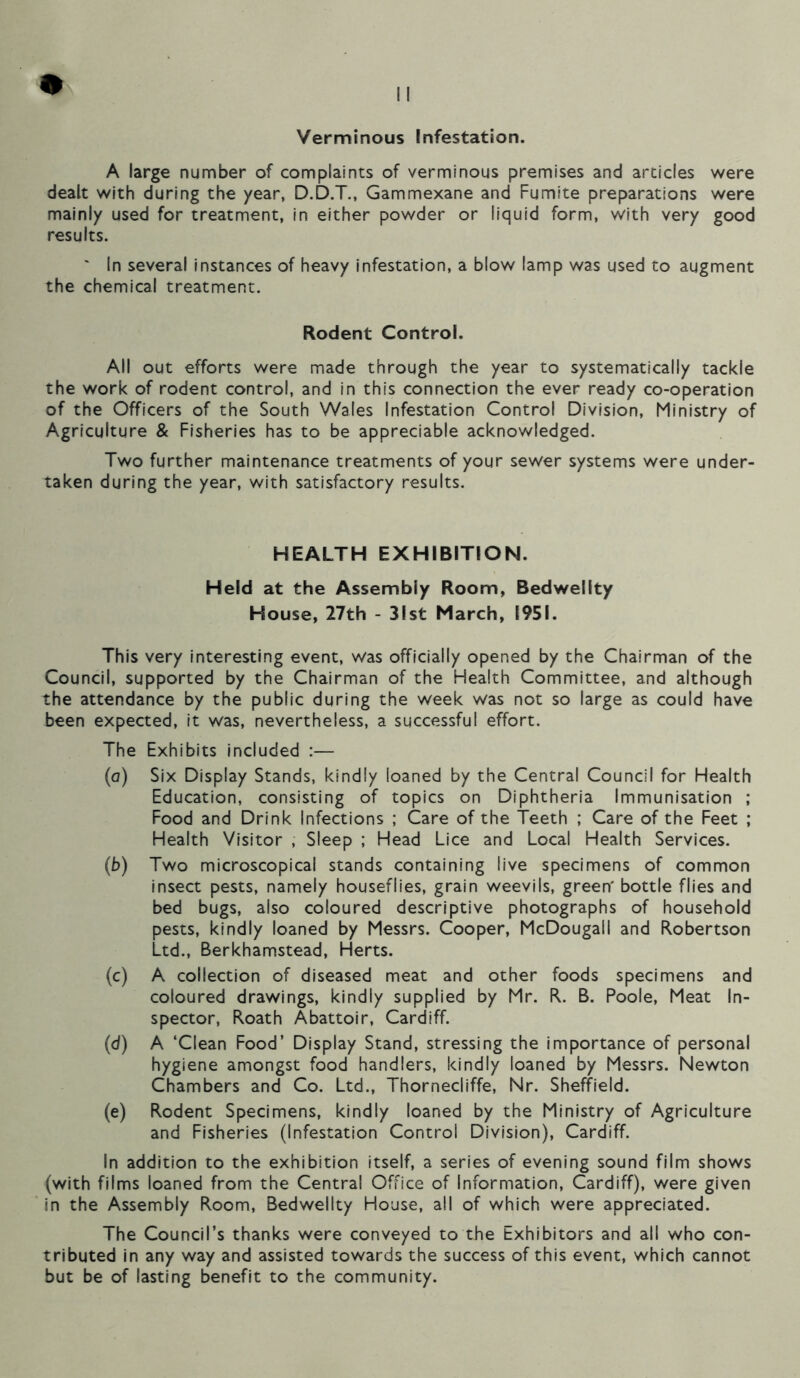 Verminous Infestation. A large number of complaints of verminous premises and articles were dealt with during the /ear, D.D.T., Gammexane and Fumite preparations were mainly used for treatment, in either powder or liquid form, with very good results. ' In several instances of heavy infestation, a blow lamp was used to augment the chemical treatment. Rodent Control. All out efforts were made through the year to systematically tackle the work of rodent control, and in this connection the ever ready co-operation of the Officers of the South Wales Infestation Control Division, Ministry of Agriculture & Fisheries has to be appreciable acknowledged. Two further maintenance treatments of your sewer systems were under- taken during the year, with satisfactory results. HEALTH EXHIBITION. Held at the Assembly Room, Bedwellty House, 27th - 31st March, 1951. This very interesting event, was officially opened by the Chairman of the Council, supported by the Chairman of the Health Committee, and although the attendance by the public during the week was not so large as could have been expected, it was, nevertheless, a successful effort. The Exhibits included :— (a) Six Display Stands, kindly loaned by the Central Council for Health Education, consisting of topics on Diphtheria Immunisation ; Food and Drink Infections ; Care of the Teeth ; Care of the Feet ; Health Visitor , Sleep ; Head Lice and Local Health Services. (b) Two microscopical stands containing live specimens of common insect pests, namely houseflies, grain weevils, green' bottle flies and bed bugs, also coloured descriptive photographs of household pests, kindly loaned by Messrs. Cooper, McDougall and Robertson Ltd., Berkhamstead, Herts. (c) A collection of diseased meat and other foods specimens and coloured drawings, kindly supplied by Mr. R. B. Poole, Meat In- spector, Roath Abattoir, Cardiff. (d) A ‘Clean Food’ Display Stand, stressing the importance of personal hygiene amongst food handlers, kindly loaned by Messrs. Newton Chambers and Co. Ltd., Thornecliffe, Nr. Sheffield. (e) Rodent Specimens, kindly loaned by the Ministry of Agriculture and Fisheries (Infestation Control Division), Cardiff. In addition to the exhibition itself, a series of evening sound film shows (with films loaned from the Central Office of Information, Cardiff), were given in the Assembly Room, Bedwellty House, all of which were appreciated. The Council’s thanks were conveyed to the Exhibitors and all who con- tributed in any way and assisted towards the success of this event, which cannot but be of lasting benefit to the community.