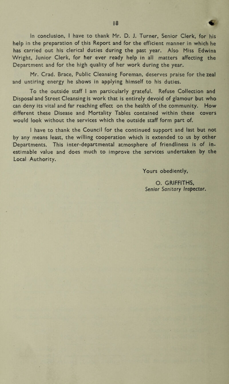 In conclusion, I have to thank Mr. D. J. Turner, Senior Clerk, for his help in the preparation of this Report and for the efficient manner in which he has carried out his clerical duties during the past year. Also Miss Edwina Wright, Junior Clerk, for her ever ready help in all matters affecting the Department and for the high quality of her work during the year. Mr. Crad. Brace, Public Cleansing Foreman, deserves praise for the zeal and untiring energy he shows in applying himself to his duties. To the outside staff I am particularly grateful. Refuse Collection and Disposal and Street Cleansing is work that is entirely devoid of glamour but who can deny its vital and far reaching effect on the health of the community. How different these Disease and Mortality Tables contained within these covers would look without the services which the outside staff form part of. I have to thank the Council for the continued support and last but not by any means least, the willing cooperation which is extended to us by other Departments. This inter-departmental atmosphere of friendliness is of in- estimable value and does much to improve the services undertaken by the Local Authority. Yours obediently, O. GRIFFITHS, Senior Sanitary Inspector.