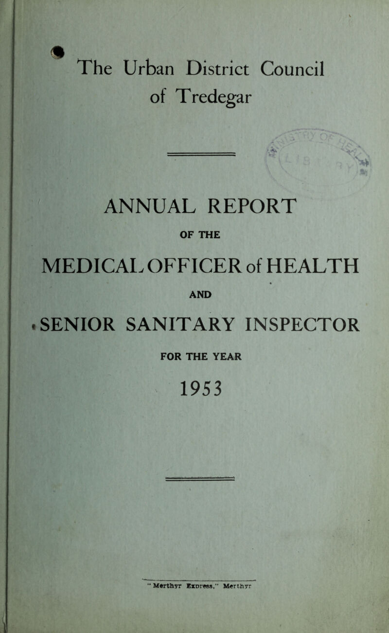 The Urban District Council of Tredegar ======== \V ANNUAL REPORT OF THE MEDICAL OFFICER of HEALTH AND SENIOR SANITARY INSPECTOR FOR THE YEAR 1953 Merthyr Express.” Merthyr
