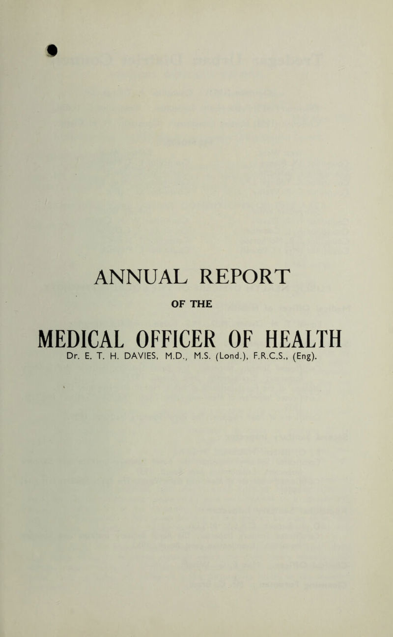ANNUAL REPORT OF THE MEDICAL OFFICER OF HEALTH Dr. E. T. H. DAVIES, M.D., M.S. (Lond.), F.R.C.S., (Eng).