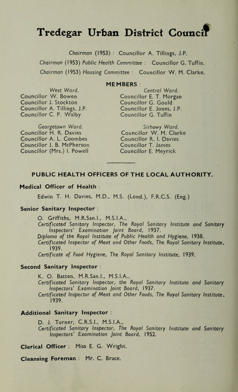 Chairman (1953) : Councillor A. Tillings, J.P. Chairman (1953) Public Health Committee : Councillor G. Tuffin. Chairman (1953) Housing Committee : Councillor W. M. Clarke. West Ward. Councillor W. Bowen Councillor J. Stockton Councillor A. Tillings, J.P. Councillor C. P. Walby Georgetown Ward. Councillor H. R. Davies Councillor A. L. Coombes Councillor J. B. McPherson Councillor (Mrs.) I. Powell MEMBERS Central Ward. Councillor E. T. Morgan Councillor G. Gould Councillor E. Jones, J.P. Councillor G. Tuffin Sirhowy Ward. Councillor W. M. Clarke Councillor R. I. Davies Councillor T. James Councillor E. Meyrick PUBLIC HEALTH OFFICERS OF THE LOCAL AUTHORITY. Medical Officer of Health : Edwin T. H. Davies, M.D., M.S. (Lond.), F.R.C.S. (Eng.) Senior Sanitary Inspector : O. Griffiths, M.R.San.l., M.S.I.A., Certificated Sanitary Inspector, The Royal Sanitary Institute and Sanitary Inspectors' Examination Joint Board, 1937. Diploma of the Royal Institute of Public Health and Hygiene, 1938. Certificated Inspector of Meet and Other Foods, The Royal Sanitary Institute, 1939. Certificate of Food Hygiene, The Royal Sanitary Institute, 1939. Second Sanitary Inspector : K. O. Batten, M.R.San.l., M.S.I.A., Certificated Sanitary Inspector, the Royal Sanitary Institute and Sanitary Inspectors’ Examination Joint Board, 1937. Certificated Inspector of Meat and Other Foods, The Royal Sanitary Institute, 1939. Additional Sanitary Inspector . D. J. Turner, C.R.S.I., M.S.I.A., Certificated Sanitary Inspector, The Royal Sanitary Institute and Sanitary Inspectors’ Examination Joint Board, 1952. Clerical Officer : Miss E. G. Wright. Cleansing Foreman : Mr. C. Brace.