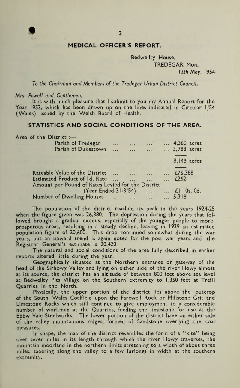 MEDICAL OFFICER S REPORT. Bedwellty House, TREDEGAR Mon. 12th May, 1954 To the Chairman and Members of the Tredegar Urban District Council. Mrs. Powell and Gentlemen, It is with much pleasure that I submit to you my Annual Report for the Year 1953, which has been drawn up on the lines indicated in Circular 1/54 (Wales) issued by the Welsh Board of Health. STATISTICS AND SOCIAL CONDITIONS OF THE AREA. Area of the District :— Parish of Tredegar Parish of Dukestown 4,360 acres 3,788 acres 8,148 acres Rateable Value of the District Estimated Product of Id. Rate Amount per Pound of Rates Levied for the District (Year Ended 31/3/54) Number of Dwelling Houses £75,388 £262 £1 I Os. Od. 5,318 The population of the district reached its peak in the years 1924-25 when the figure given was 26,380. The depression during the years that fol- lowed brought a gradual exodus, especially of the younger people to more prosperous areas, resulting in a steady decline, leaving in 1939 an estimated population figure of 20,600. This drop continued somewhat during the war years, but an upward trend is again noted for the post war years and the Registrar General’s estimate is 20,420. The natural and social conditions of the area fully described in earlier reports altered little during the year. Geographically situated at the Northern entrance or gateway of the head of the Sirhowy Valley and lying on either side of the river Howy almost at its source, the district has an altitude of between 800 feet above sea level at Bedwellty Pits Village on the Southern extremity to 1,350 feet at Trefil Quarries in the North. Physically, the upper portion of the district lies above the outcrop of the South Wales Coalfield upon the Farewell Rock or Millstone Grit and Limestone Rocks which still continue to give employment to a considerable number of workmen at the Quarries, feeding the limestone for use at the Ebbw Vale Steelworks. The lower portion of the district have on either side of the valley mountainous ridges, formed of Sandstone overlying the coal measures. In shape, the map of the district resembles the form of a “kite” being over seven miles in its length through which the river Howy traverses, the mountain moorland in the northern limits stretching to a width of about three miles, tapering along the valley to a few furlongs in width at the southern extremity.