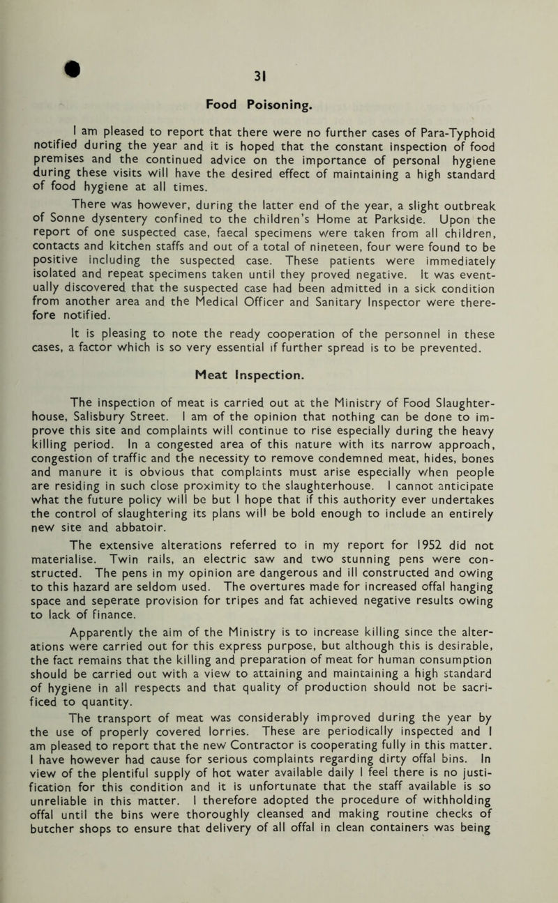 Food Poisoning. I am pleased to report that there were no further cases of Para-Typhoid notified during the year and it is hoped that the constant inspection of food premises and the continued advice on the importance of personal hygiene during these visits will have the desired effect of maintaining a high standard of food hygiene at all times. There was however, during the latter end of the year, a slight outbreak of Sonne dysentery confined to the children’s Home at Parkside. Upon the report of one suspected case, faecal specimens were taken from all children, contacts and kitchen staffs and out of a total of nineteen, four were found to be positive including the suspected case. These patients were immediately isolated and repeat specimens taken until they proved negative. It was event- ually discovered that the suspected case had been admitted in a sick condition from another area and the Medical Officer and Sanitary Inspector were there- fore notified. It is pleasing to note the ready cooperation of the personnel in these cases, a factor which is so very essential if further spread is to be prevented. Meat Inspection. The inspection of meat is carried out at the Ministry of Food Slaughter- house, Salisbury Street. I am of the opinion that nothing can be done to im- prove this site and complaints will continue to rise especially during the heavy killing period. In a congested area of this nature with its narrow approach, congestion of traffic and the necessity to remove condemned meat, hides, bones and manure it is obvious that complaints must arise especially v/hen people are residing in such close proximity to the slaughterhouse. I cannot anticipate what the future policy will be but I hope that if this authority ever undertakes the control of slaughtering its plans will be bold enough to include an entirely new site and abbatoir. The extensive alterations referred to in my report for 1952 did not materialise. Twin rails, an electric saw and two stunning pens were con- structed. The pens in my opinion are dangerous and ill constructed and owing to this hazard are seldom used. The overtures made for increased offal hanging space and seperate provision for tripes and fat achieved negative results owing to lack of finance. Apparently the aim of the Ministry is to increase killing since the alter- ations were carried out for this express purpose, but although this is desirable, the fact remains that the killing and preparation of meat for human consumption should be carried out with a view to attaining and maintaining a high standard of hygiene in all respects and that quality of production should not be sacri- ficed to quantity. The transport of meat was considerably improved during the year by the use of properly covered lorries. These are periodically inspected and I am pleased to report that the new' Contractor is cooperating fully in this matter. I have however had cause for serious complaints regarding dirty offal bins. In view of the plentiful supply of hot water available daily I feel there is no justi- fication for this condition and it is unfortunate that the staff available is so unreliable in this matter. I therefore adopted the procedure of withholding offal until the bins were thoroughly cleansed and making routine checks of butcher shops to ensure that delivery of all offal in clean containers was being