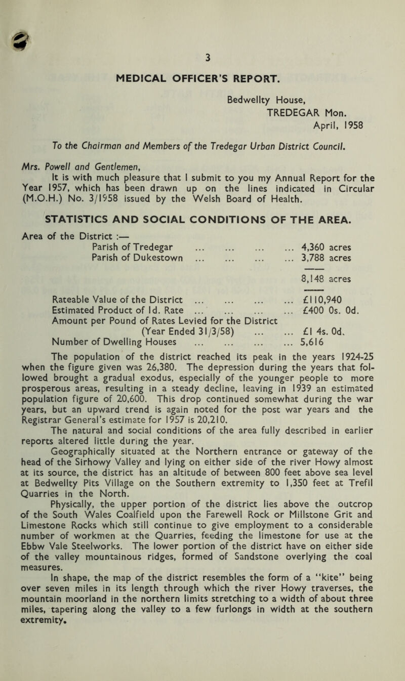Bedwellty House, TREDEGAR Mon. April. 1958 To the Chairman and Members of the Tredegar Urban District Council. Mrs. Powell and Gentlemen, It is with much pleasure that I submit to you my Annual Report for the Year 1957, which has been drawn up on the lines indicated in Circular (M.O.H.) No. 3/1958 issued by the Welsh Board of Health. STATISTICS AND SOCIAL CONDITIONS OF THE AREA. Area of the District :— Parish of Tredegar Parish of Dukestown 4,360 acres 3,788 acres 8,148 acres Rateable Value of the District Estimated Product of Id. Rate ... Amount per Pound of Rates Levied for the District (Year Ended 31/3/58) Number of Dwelling Houses £110,940 £400 Os. Od. £1 4s. Od. 5,616 The population of the district reached its peak in the years 1924-25 when the figure given was 26,380. The depression during the years that fol- lowed brought a gradual exodus, especially of the younger people to more prosperous areas, resulting in a steady decline, leaving in 1939 an estimated population figure of 20,600. This drop continued somewhat during the war years, but an upward trend is again noted for the post war years and the Registrar General’s estimate for 1957 is 20,210. The natural and social conditions of the area fully described in earlier reports altered little during the year. Geographically situated at the Northern entrance or gateway of the head of the Sirhowy Valley and lying on either side of the river Howy almost at its source, the district has an altitude of between 800 feet above sea level at Bedwellty Pits Village on the Southern extremity to 1,350 feet at Trefil Quarries in the North. Physically, the upper portion of the district lies above the outcrop of the South Wales Coalfield upon the Farewell Rock or Millstone Grit and Limestone Rocks which still continue to give employment to a considerable number of workmen at the Quarries, feeding the limestone for use at the Ebbw Vale Steelworks. The lower portion of the district have on either side of the valley mountainous ridges, formed of Sandstone overlying the coal measures. In shape, the map of the district resembles the form of a “kite” being over seven miles In its length through which the river Howy traverses, the mountain moorland in the northern limits stretching to a width of about three miles, tapering along the valley to a few furlongs in width at the southern extremity.