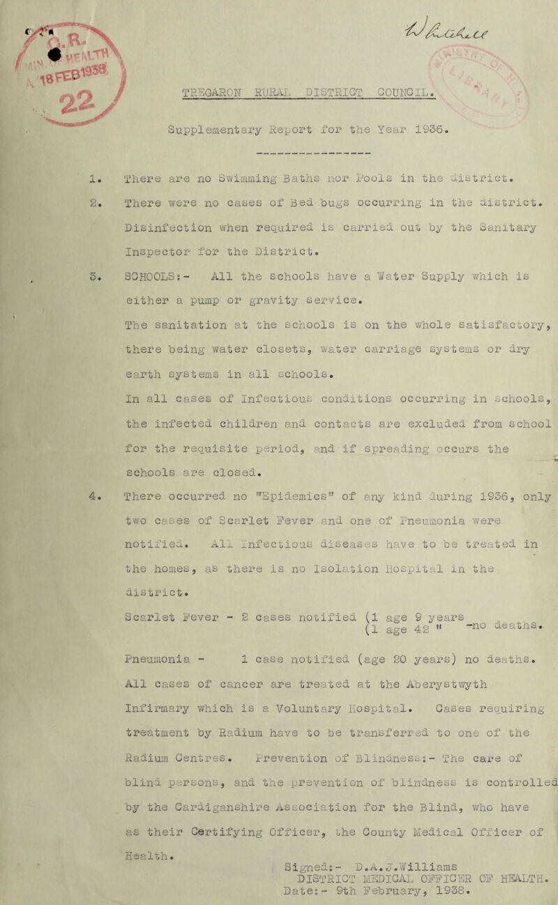 TREGARON RURAL DISTRICT OOUHCiL. * ; Supplementary Report for the Year 19S6. There are no Swimming Baths nor Pools in the district. There were no cases of Bed hugs occurring in the district. Disinfection when required is carried out by the Sanitary Inspector for the District. SCHOOLS:- All the schools have a Water Supply which is either a pump or gravity service. The sanitation at the schools is on the whole satisfactory, there being water closets, water carriage systems or dry earth systems in all schools. In all cases of Infectious conditions occurring in schools, the infected children and contacts are excluded from school for the requisite period, and if spreading occurs the schools are closed. There occurred no ’’Epidemics” of any kind during 1936, only two cases of Scarlet Fever and one of Pneumonia were notified. All Infectious diseases have to be treated in the homes, as there is no Isolation Hospital in the district. Scarlet Fever - 2 cases notified (1 age 9 years (1 age 42  ”no aeaths. Pneumonia - 1 case notified (age 20 years) no deaths. All cases of cancer are treated at the Aberystwyth Infirmary which is a Voluntary Hospital. Oases requiring treatment by Radium have to be transferred to one of the Radium Centres. Prevention of Blindness;- The care of blind persons, and the prevention of blindness is controlled by the Cardiganshire Association for the Blind, who have as their Certifying Officer, the County Medical Officer of Health. Signed;- D.A.J.Williams DISTRICT MEDICAL OFFICER OF HEALTH. Date;- 9th February, 1938.