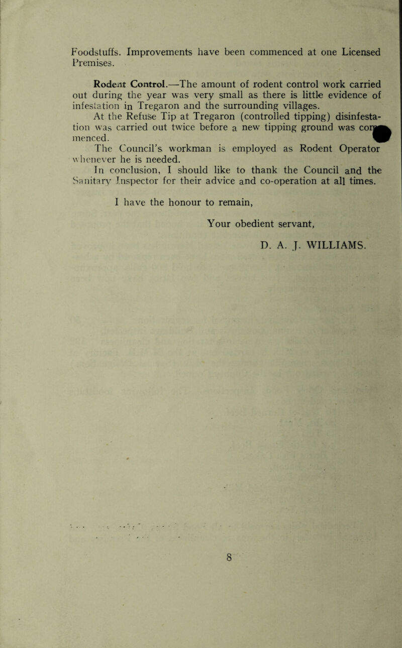 Foodstuffs. Improvements have been commenced at one Licensed Premises. Rodent Control.—The amount of rodent control work carried out during the year was very small as there is little evidence of infestation in Tregaron and the surrounding villages. At the Refuse Tip at Tregaron (controlled tipping) disinfesta- tion was carried out twice before a new tipping ground was coin menced. ^ The Council’s workman is employed as Rodent Operator whenever he is needed. In conclusion, I should like to thank the Council and the Sanitary Inspector for their advice and co-operation at all times. I have the honour to remain, Your obedient servant, D. A. J. WILLIAMS.
