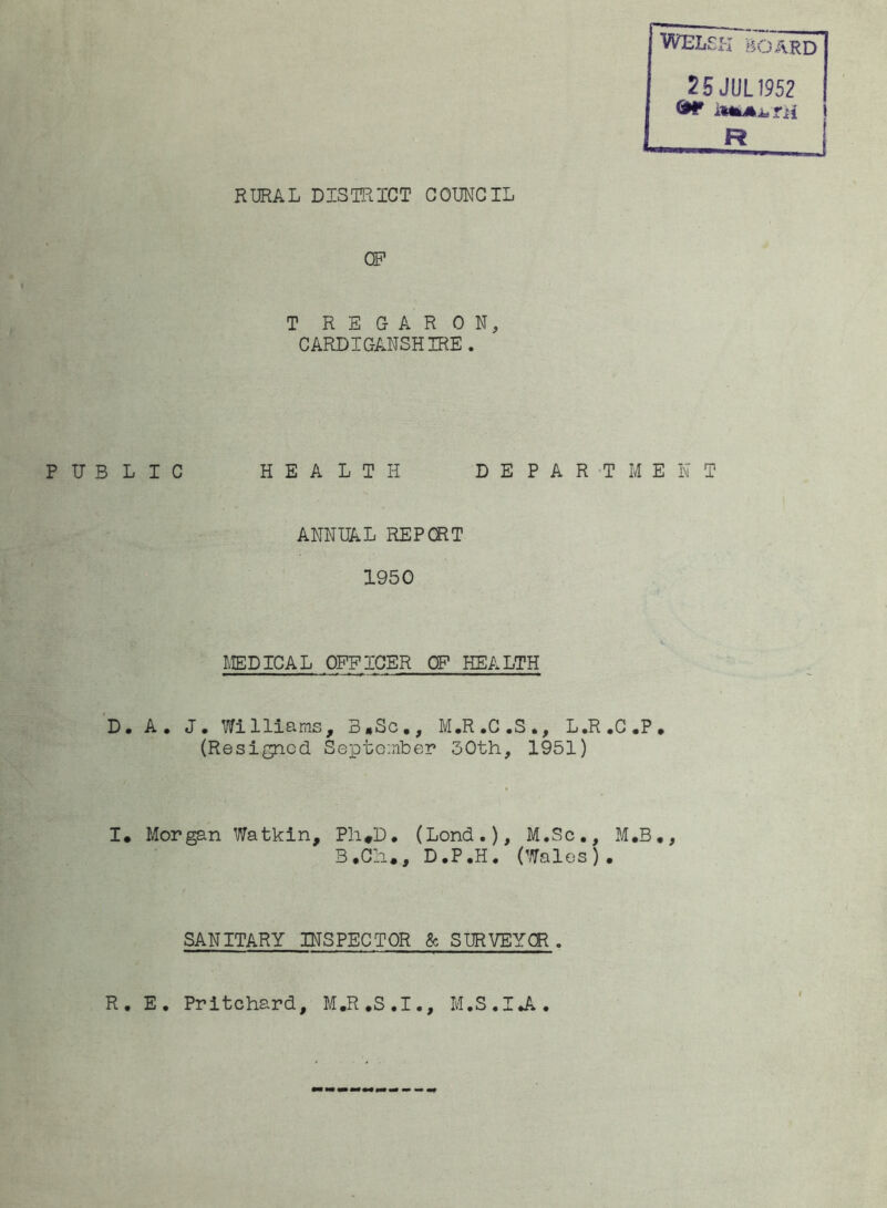 25 JUL1952 *** iNkAitTH R RURAL DISTRICT COUNCIL OP T R E G A R 0 N, CARDIGANSHIRE. PUBLIC HEALTH DEPARTMENT ANNUAL REP CRT 1950 MEDICAL OFFICER OF HEALTH D. A. J. Williams, 3»Sc., M.R.C.S., L.R.C.P. (Resigned September 30th, 1951) I. Morgan Watkin, Ph*D. (Lond.), M.Sc., M.B., B.Ch., D.P.H. (Wales). SANITARY INSPECTOR 8c SURVEYOR. R. E. Pritchard, M.R.S.I., M.S.IJ*.