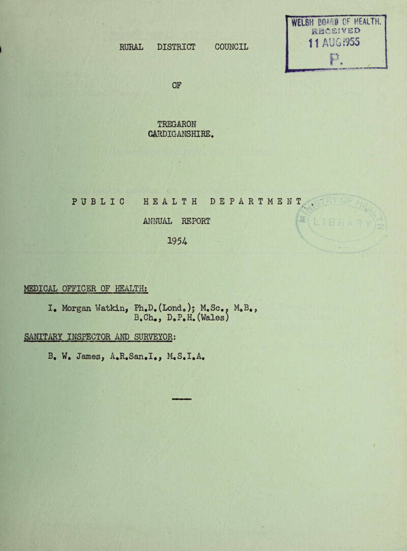 RURAL DISTRICT COUNCIL WELSH B0AR9 CF HFALTH. KiiCSJVED OF TREGARON CARDIGANSHIRE. PUBLIC HEALTH DEPARTMENT. ANIRJAL REPORT 1954 MEDICAL OFFICER OF HEALTH; I. Morgan Watkin, Ph.D, (Londo)j M.Sc,. M»B,, B.Ch., D.P.H.(Wales) SANITARY INSPECTOR AND SURVEYOR; B, W, James, A*R,San,I,, M.S.I.A,