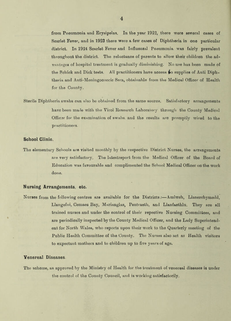 from Pneumonia and Erysipelas. In the year 1922, there were several cases of Scarlet Fever, and in 1923 there were a few cases of Diphtheria in one particular district. In 1924 Scarlet Fever and Influenzal Pneumonia was fairly prevalent throughout the district. The reluctance of parents to allow their children the ad- vantages of hospital treatment is gradually diminishing. No use has been made of the Schick and Dick tests. All practitioners have access ^o supplies of Anti Diph- theria and Anti-Meningococcic Sera, obtainable from the ^ledical Officer of Health for the County. Sterile Diphtheria swabs can also be obtained from the same source. Satisfa,ctory arrangements have been made with the Virol Research Ijaboratory through the County Medical Officer for the examination of swabs, and the results are promptly wired to the practitioners. School Glinio. The elementary Schools are visited monthly by the respective District Nurses, the arrangements are very satisfactory. The latestreport from the Medical Officer of the Board of Education was favourable and complimented the School Medical Officer on the work done. Nursing Arrangements, etc. Nurses from the following centres are available for the Districts:—.Amlwch, Llanerchymedd, Llangefni, Cemaes Bay, Marianglas, Pentraeth, and Llaufaethlu. They are all trained nurses and under the control of their repective Nursing Committees, and are periodically inspected by the County Medical Officer, and the Lady Superintend- ent for North Wales, who reports upon their work to the Quarterly meeting of the Public Health Committee of the County. The Nurses also act as Health visitors to expectant mothers and to children up to five years of age. Venereal Diseases The scheme, as approved by the Ministry of Health for the treatment of venereal diseases is under the control of the County Council, and is working satisfactorily.