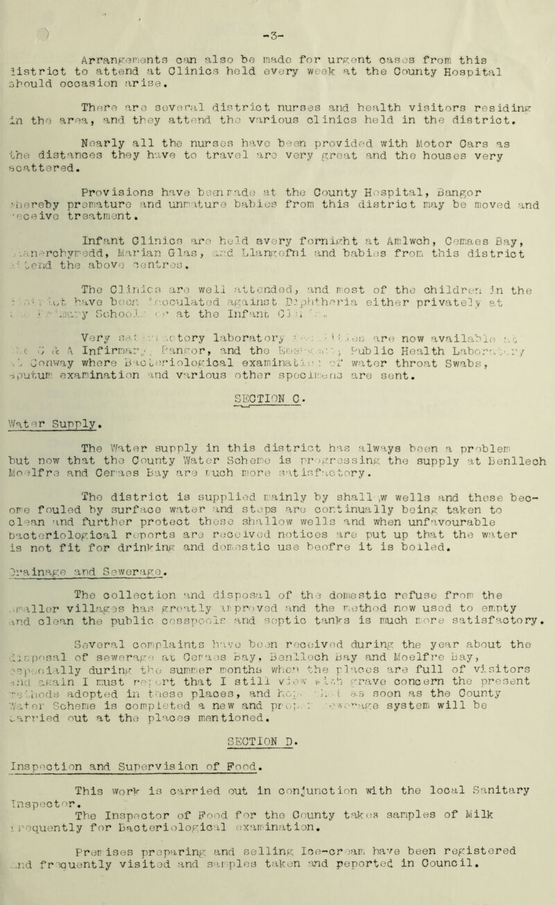 ) 3' Arrangorients can also be inado for urp;ent oasos from this iistriot to attend at Clinics hold every week at the County Hospital should occasion arise* There are several district nurses and health visitors residine- in the area, and they attend the various clinics held in the district. Nearly all the nursos have been provided with Motor Cars as the distances they have to travel are very great and the houses very scattered. Provisions have beennade at the County Hospital, Bangor '•hereby proniature and unrature babies from this district may be moved and 'eceivG treatment. Infant Clinics are held avery forni^ht at Amlwch, Cem.aes Bay, .•-.an-^rchyredd, Mai'ian Glas, and Llan^^ofni and babies from this district •' Lend the above' centres. The Clinics are well attended, and nnst of the children in the : \ ''\A, have bcion ‘‘n.ooulated against D:p.h+hrria either privately at . .. -n maty Gohool.' ' r at the Infanr- Gi n Very sar.n mtory laboratory h i es are now available at' he G cc A Inf irmarg'. Pancror, and the Em-erg.-ji’.Public Health Labor-.t Conv/ay where bacteriological examinatit.’; of water throat Swabs, sputum examination and various other spociimjns are sent. SECTION C. Water Supply. The Water supply in this district has always been a problem but now that the County Water Scheme is progressing the supply at Benllech Moelfre and Cemaes Bay are i,uch more S‘\t isf actory. The district is supplied mainly by shall ,w wells and these bec- ome fouled by surface water and steps are continually being taken to clean and further protect those shallow wells and when unfavourable Dacteriological ru'ports ar^e received notices are put up that the water is not fit for drinking and domestic use heofre it is boiled. Irainage and Sewerage. The collection and dispos.al of the domestic refuse from the .r'aller villag3s has greatly ir proved and the method now used to empty :ind clean the public cesspools and septic tanks is much nore satisfactory. Several comiplaints have been received during the year about the disposal of sewerap'o am Oora'os Bay, Bonlloch bay and Moelfre bay, rspoc)ially during the summer months wheo the places are full of visitors •incl again I must re: ert that I still vb.'W vi.-gi grave concern the present ■'otliods adopted in these places, and hcg;. b 1 as soon as the County ’Vater Scheme is completed a new and pro]/. : 'oworHge systeiri will be oari'ied out at the places m.entioned. SECTION D. Inspection and Supervision of Food. This worm is carried out in conjunction with the local Sanitary Inspector. The Inspector of Pood for the County takoa samples of Milk iroquently for Bacteriological examination. Prerises preparing and selling Ice-cream have been registered ../iid frequently visited and saiiplos taken and peported in Council.