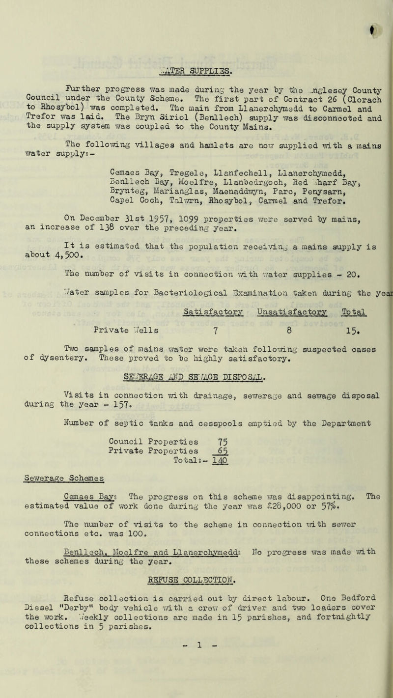 .:V.TSR SUPPLIES. Further progress was made during the year hy the ...nglesey County Council under the County Scheme. The first part of Contract 26 (Clorach to Rhosybol) was completed. The main from Llanerchymedd to Carmel and Trefor v/as laid. The Bryn Siriol (Benllech) supply was disconnected and the supply system was coupled to the County Mains. The follomng villages and hamlets are nov/ supplied with a mains water supplyg- Cemaes Bay, Tregele, Llanfechell, Llanerchymedd, Benllech Bay, Hoelfre, Llanbodrgoch, Red -.harf Bay, Brynteg, Marianglas, Maenaddwyn, Parc, Penysarn, Capel Coch, Talv/rn, Rhosybol, Carmel and Trefor. On December 31st 1957> 1099 properties were served by mains, an increase of 138 over the preceding year. It is estimated that the population receiving a mains supply is about 4,500. The number of visits in connection v/ith v/ater supplies - 20. 'Tater samples for Bacteriological Examination taken during the year Satisfactory Unsati sf actory Total Private 'Jells 7 8 15, Two samples of mains water were taken follomng suspected cases of dysentery. These proved to be highly satisfactory. SgwTaiilGE ^2TD SB-./UGS DISPOSIX. Visits in connection with drainage, sewerage and sewage disposal during the year - 157« Number of septic tanks and cesspools emptied by the Department Council Properties 75 Private Properties 65 Totals- 140 Sewerage Schemes Cemaes Bays The progress on this scheme was disappointing. The estimated value of v/ork done during the year was £28,000 or 57^« The mmiber of visits to the scheme in connection v/ith sev/er connections etc. was 100. Benllech. Moelfre and Llanerchymedds Ho progress was made with these schemes during the year. REFUSE COLLECTIO'N. Refuse collection is carried out by direct labour. One Bedford Diesel Derby body vehicle with a crew of driver and two loaders cover the work, h'eekly collections arc made in 15 parishes, and fortnightly collections in 5 parishes.