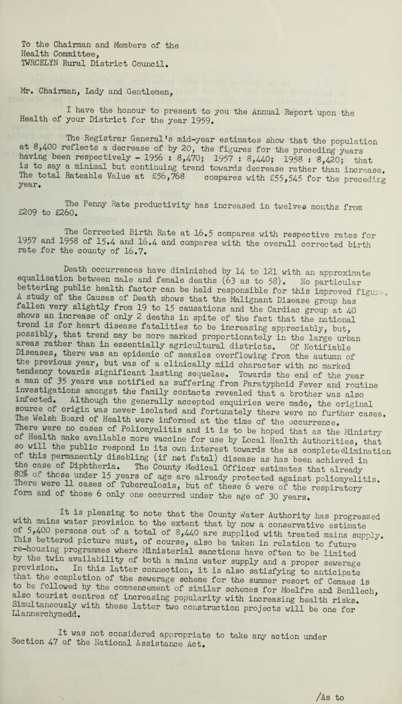 To the Chairman and Members of the Health Committee, TWRCELYN Rural District Council, Mr. Chairman, Lady and Gentlemen, I have the honour to present to you the Annual Report upon the Health of your District for the year 1959. The Registrar General's raid-year estimates show that the population at 8,400 reflects a decrease of by 20, the figures for the preceding years having been respectively - 1956 .• 8,470| 1957 i 8,440; 1958 : 8,420; that is to say a minimal but continuing trend towards decrease rather than increase. The total Rateable Value at £56,768 compares with £55,545 for the preceding year. The Penny Rate productivity has increased in twelve*) months from £209 to £260, The Corrected Birth Rate at 16,5 compares with respective rates for 1957 and 1958 of 15.4 and 16,4 and compares v/ith the overall corrected birth rate for the county of 16.7, ^Death occurrences have diminished by 14 to 121 with an approximate equalisation between male and female deaths (63 as to 58). No particular bettering public health factor can be held responsible for this improved figu-e A study of the^Causes of Death shows that the Malignant Disease group has fallen very slightly from 19 to 15 causations and the Cardiac group at 40 shows an increase of only 2 deaths in spite of the fact that the national trend is for heart disease fatalities to be increasing appreciably, but, possibly, that tre^ may be more marked proportionately in the large urban areas rather than in essentially agricultural districts. Of Notifiable Diseases, there was an epidemic of measles overflowing from the autumn of the previous year, but was of a clinically mild character with no marked tendency towards significant lasting sequelae. Towards the end of the year a man of 35 years was notified as suffering from Paratyphoid Fever and routine investigations amongst the family contacts revealed that a brother was also infected. Although the generally accepted enquiries were made, the original source of origin was never isolated and fortunately there were no further cases, ^e Welsh Board of Health were informed at the time of the occurrence. There were no cases of Poliomyelitis and it is to be hoped that as the Ministry of Health make available more vaccine for use by Local Health Authorities, that Yu- public respond in its own interest towards the as complete elimination of this pemanently disabling (if not fatal) disease as has been achieved in onl Diphtheria. The County Medical Officer estimates that already TO o^ those under 15 years of age are already protected against poliomyelitis. There were 11 cases of Tuberculosis, but of these 6 were of the respiratory lorm and of those 6 only one occurred under the age of 30 years. . pleasing to note that the County Water Authority has progressed c provision to the extent that by now a conservative estimate ^^5,400 persons out of a total of 8,440 are supplied with treated mains supply. This bettered picture must, of course, also be taken in relation to future re-housing programmes^where Ministerial sanctions have often to be limited y the^twin availability of both a mains water supply and a proper sewerage In this latter connection, it is also satisfying to anticipate that the completion of the sewerage scheme for the summer resort of Cemaes is to be lollowed by the commencement of similar schemes for Moelfre and Benllech, also tourist centres of increasing popularity with increasing health risks. Simultaneously with these latter two construction projects will be one for Llannerchymedd. It was not considered appropriate to take any action under Section 47 of the National Assistance Act. /As to