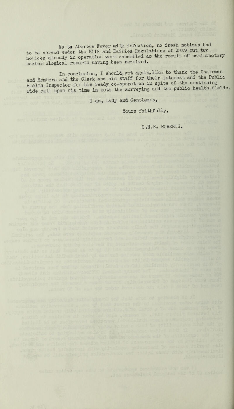 As t» Aboi-tus Fever ini3ic infection, no fresh notices had to be served under the Milk and Dai.rJ.es Regnlahi.ons of 1949 but twr notices already in operation were cancelled as the result of satisfactory bacteriological reports having been received. In conclusion, I should,yet again,like to thank the Chairman and Members and the Clerk and his staff for their interest and the ^blic Health Inspector for his ready co-operation in spite of the continuing wide call upon his time in both the surveying and the public health fields I am. Lady and Gentlemen, Yours faithfully, G.H.B. ROBERTS.