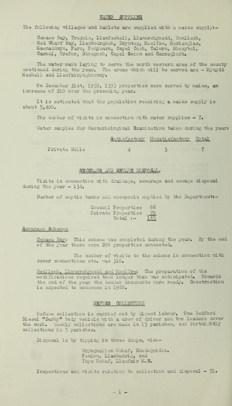 WATEH SUPPLIES The follovdn^’ villages and harnlets are supplied v/ith a mains supply;- Gemaes Bay, Tregele, Llanfecholl, Llaiierchymedd, Benllech, Red V/harf Bay, Llanhedrgoch, Brynteg, Moelire, Marianglas, Maenaddv^yn, Parc, Peiiysarn, Capel Coch, Talvnni, Rhosybol, Carmel, Prefer, Rliosgoch, Capel Seion and Carreglefn, The water main laying to serve the north western area of the county continued during the year. The areas -vhich ',vill he served are - Mynyd-d- Meohell and Llanfairynghornny. On December 31st, 1959? 1393 properties v/ere served by mains, an increase of 210 over the preceding year. It is estimated that the population receiving a mains supply is about 5y400. The number of visits in connection with water supplies - ?• V/ater saiuples for Bacteriological Exai^iination tai-en during the year Sati sf actory Unsati sf actory Total Private Wells 437 Sg,/BIL:GB ;JTD SEWAGE DISPOS^'A. Visits in connection vdth drainage, sov/erage and sewage disposal during the year - 134. I'T'oraber of septic tanlcs and cesspools emptied by the Department;- Council Properties Private Properties To tal :“ 86 Jll 165 Sewera/'.'o Schemes Cenaes Bays This scheme was completed during the year. By the end of the year there were 206 properties connected. The number of visits to the scheme in connection vdth sew'er connections etc. v/as 310. Benllech. Llanorchr/medd and Hoelfres The preparation of the modifications required took longer than was anticipated. Towards the end of the year the tender dociments 'v'rere road^^. Construction is expected to coraiiionce in i960. RBITJSB COLLECTIOIT Refuse collection is carried out by direct le^bour. One Bedford Diesel Derby” body vehicle vdth a cre’v of driver and tv.'o loaders cover the work. u'eekly collections are made in 15 parishes, and fortnightly collections in 5 parishes. Disposal is by tipping in three du^ups, vizs- Bryngwallen Uchaf, Hhodogoidio. Penlon, Llanbadrig, and Ynys Uchaf, Llanfair M. E. Inspections and visits relating to collection and disposal - 51*