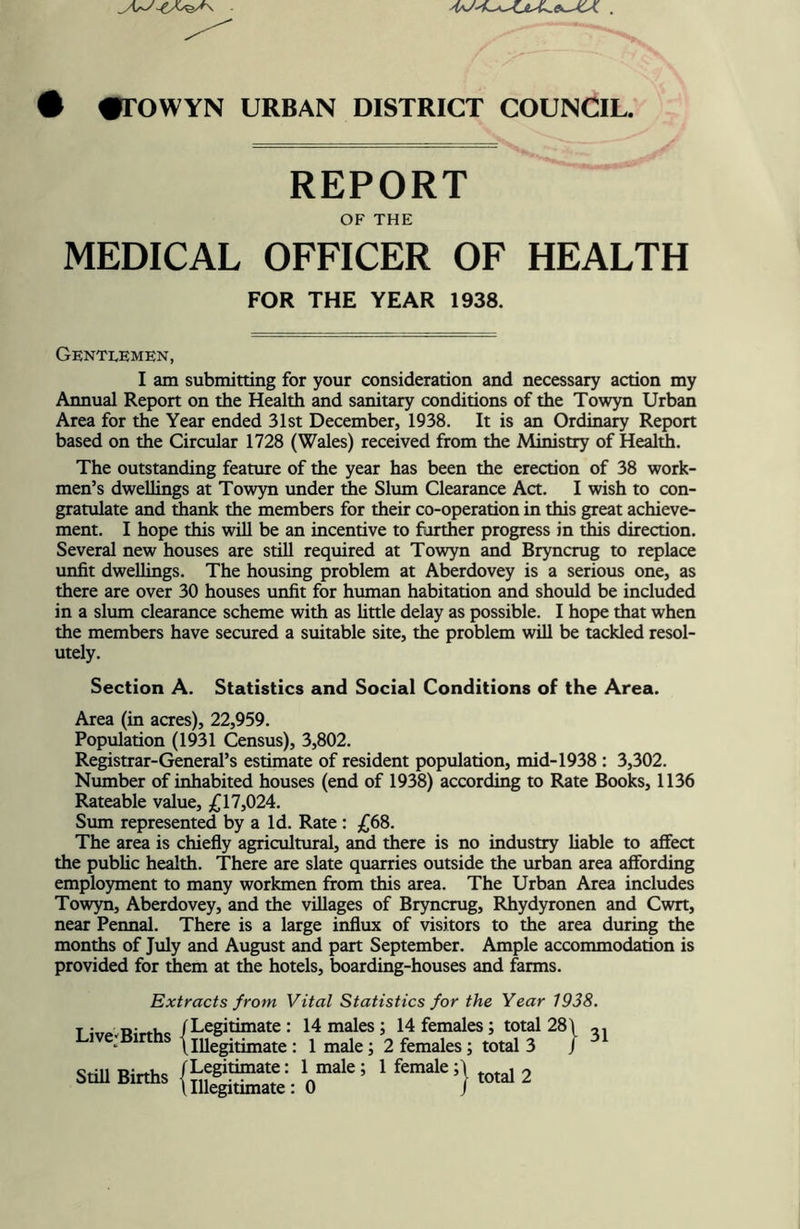 # «rOWYN URBAN DISTRICT COUNCIL. REPORT OF THE MEDICAL OFFICER OF HEALTH FOR THE YEAR 1938. Gentlemen, I am submitting for your consideration and necessary action my Annual Report on the Health and sanitary conditions of the Towyn Urban Area for the Year ended 31st December, 1938. It is an Ordinary Report based on the Circular 1728 (Wales) received from the Ministry of Health. The outstanding feature of the year has been the erection of 38 work- men’s dweUings at Towyn under the Slum Clearance Act. I wish to con- gratulate and thank the members for their co-operation in this great achieve- ment. I hope this will be an incentive to further progress in this direction. Several new houses are still required at Towyn and Bryncrug to replace unfit dwellings. The housing problem at Aberdovey is a serious one, as there are over 30 houses unfit for human habitation and should be included in a slum clearance scheme with as httle delay as possible. I hope that when the members have secured a suitable site, the problem will be tackled resol- utely. Section A. Statistics and Social Conditions of the Area. Area (in acres), 22,959. Population (19H Census), 3,802. Registrar-General’s estimate of resident population, mid-1938 : 3,302. Number of inhabited houses (end of 1938) according to Rate Books, 1136 Rateable value, /|17,024. Sum represented by a Id. Rate : £68. The area is chiefly agricultural, and there is no industry liable to affect the public health. There are slate quarries outside the urban area affording employment to many workmen from this area. The Urban Area includes Towyn, Aberdovey, and the villages of Bryncrug, Rhydyronen and Cwrt, near Pennal. There is a large influx of visitors to the area during the months of July and August and part September. Ample accommodation is provided for them at the hotels, boarding-houses and farms. Extracts from Vital Statistics for the Year 1938. T 5,7/. n-rtVic /Legitimate : 14 males; 14 females; total 28\ sun Biris ^ ^ 31