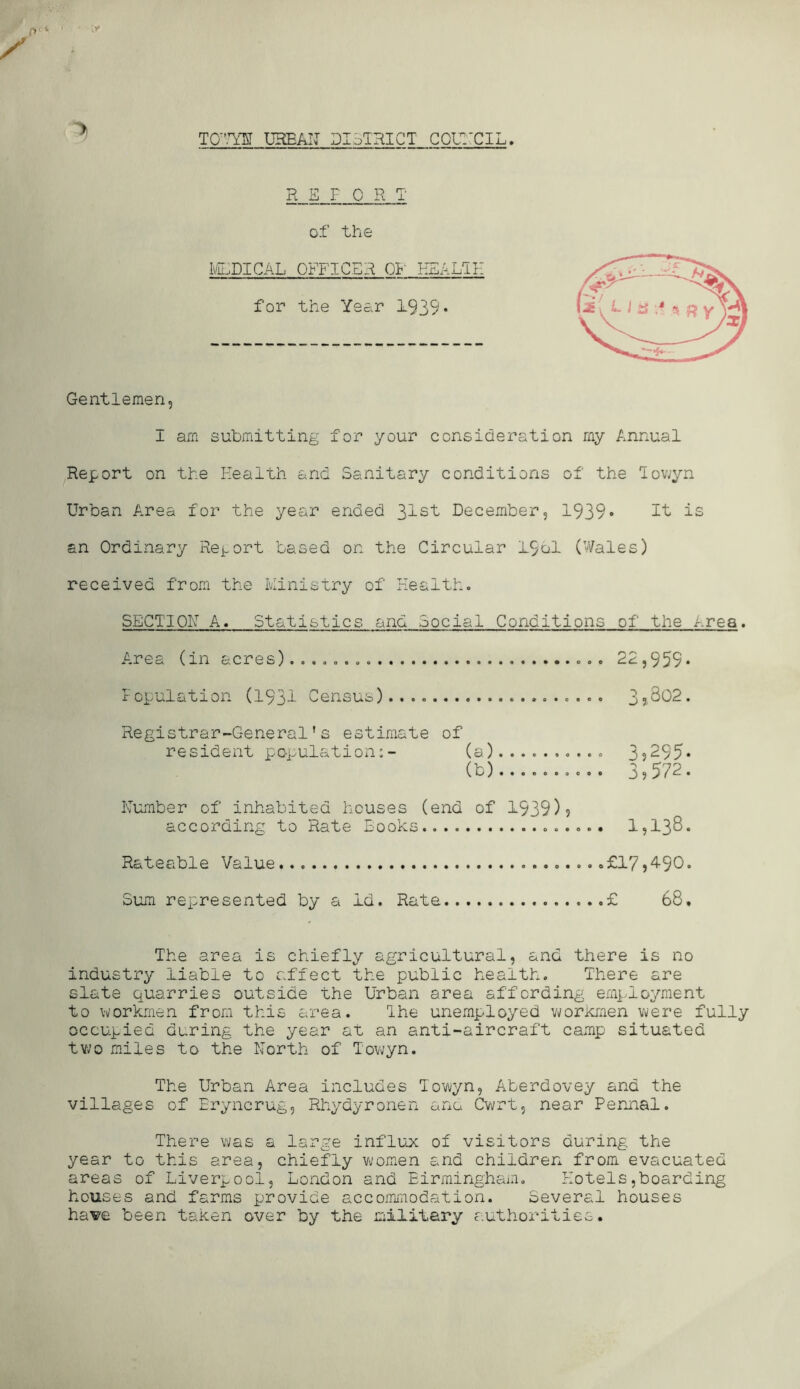 TO’’™ UHEAIJ DIoTRICT GQLTCIL, RETORT of the Iv/lf;dical officer OI-’ EEALTII for the Year 1939* Gentlemen, I am submitting for your consideration my Annual Report on the Health and Sanitary conditions of the lov;yn Urban A.rea for the year ended December, 1939• if is an Ordinary Rei-ort based on the Circular 19ol (V/ales) received from the Ministry of Health. SECTIOH A. Statistics and Social Conditions of the Area. A.rea (in acres)..,,,,,. 22,959* Topulation (193i Census)..,, 3?.802. Registrar-General’s estimate of resident population:- (a).......... 3?295* (b) 3.572. Humber of inhabited houses (end of 1939)? according to Rate Books 1,138. Rateable Value .£17?4-90. Sum represented by a Id. Rate £ 68. The area is chiefly agricultural, and there is no industry liable to affect the public health. There are slate quarries outside the Urban area affording employment to workmen from this area. Ihe unemployed vi/orkmen were fully occupied during the year at an anti-aircraft camp situated tv^o miles to the North of Towyn. The Urban Area includes Towyn, Aberdovey and the villages of Bryncrug, Rhydyronen ana Cwrt, near Pennal. There was a large influoc of visitors during the year to this area, chiefly wom.en and children from evacuated areas of Liverpool, London and Birmingham, Hotels,boarding houses and farms provide accoimnodation. Several houses haw been taken over by the military authorities.