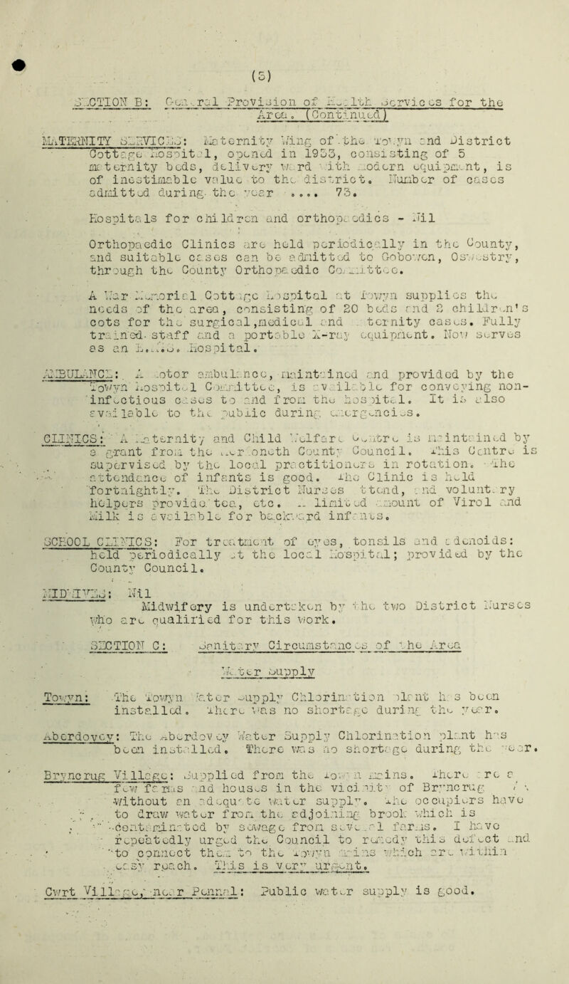 J7.CTI0N E; C-cii.,ral Provioion of ocrviccs for the AFciTT [Continijxdl . . V ■ u —■—Mr— r> ^ I mrmtiAm i^AyT'EIr^TITY S7RVIC7;j: luotornitv A'iiig of’.the. To^vii :.nd district Ootte.gc Aosoitol, opened in 1953, consisting of 5 me terriity beds, deli’Vury V7c;rd '.'ith *^odern equipjnent, is of incstiiiioblc value to the district, Ilunber of cases adiiiitted during, the year 73. Hospitals for chi.Idrcn and orthopaedics - llil Orthopaedic Clinics are held neriodically in the County, Slid suitable cases can be aidi'iitted to Gobov/cn, Os'.iestry, through the County Orthopaedic Co.i ...irttoo, A b'arA..‘.or:oricl Cott age hTspital at Ijv/yn supplies the needs of the area, consisting of 20 beds and 2 childr'-n’s cots for the surgical,medical and .. ternity casas. Fully trained, staff and a portable X-ray equipment. Nov.' serves as an .Iiospital, .'uIBULiNCA;. A ..otor ambulance, iiaintoinod and provided by the I'owyn Iiosnit.--! Committee, is av/ailable for conveying non- infectious c.ises to and from the hosiitcl. It is also available to the public during emcrgmici^s. CLINICS’ A lm.ter.nity and Child L'elfarm e^rn'icre is rmintained by 3 ’grant from the t.v-rvoneth County Council. this Centro is supervised by the local practitionois in rotation. Ihe rmctendance of infants is good. J-ho Clinic is hold ■fortnightly. Lho District Nurses ttend, :nd voluntary helpers provide.'tea, etc, .. limited -imount of Virol and ieilk is avcilable for bc.clc.mrd infrnts. SCHOOL CLINICS; For treatment of eyes, tonsils and edenoids: held periodically _,t the local Ho'spital; provided by the County Council, 1 IID'el^^Lo: N' i 1 Midwifery is undertaken by t.he two District Nurses Vvho are qualified for this v/ork. SIGTIQN C; Smiitr.ry Circumstances of v he Area ni ter mupply To^;;yn; .The i'owyn c.tor --upply ChloriiT'tion :ilrnt h,'s been installed. There V'us no shortage during the year, nbcrdoycym The xxberdov ey Water Supply Chlorin.a.tion plant li''S been installed, fherc v/as no shortage during the 'mar. B r y ,nc rug V i 11a g e ; Supplied from the lovi-'n mains. Ther*..: are e f’^wr fa rias and housv..s in the vici-iit'- of Br^uicrug: / \ •without an ndequ te water suppl'^m ehe occupiers have . to draw water from .the adjoi.ning brook Vviiich is / bcontamiaatod by sewage from seve.al farms, I have fv^peatedly urged the Council to runedy this defect ..nd ■’-ta connect the.n t'^i the nov/yu tains vjhich cr^ 'imeiiin . .ec.sy rpach. Tins is ver” urgent, Cwrt Village,'Tiear Penruil; Public water supply is good.