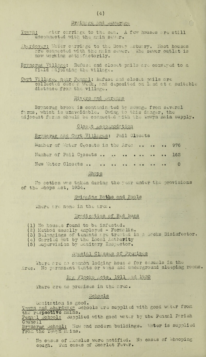 Drcinorc ana ToVy'vn; .ftcr cc.rricgc to th>^ soa. A few houses >.ro still ” unc 0 line c tod with the; ri'-.in sew or. Ab^.rdovoy; h-c.tor cerriege to thw Dovey .-stuer^.^, I'lost houses ore oonncctLd with the riein Soe/er, ehe sewer outlet is nov7 wolfing sotiefnetorily, Brynoruf-. Vi 11 af:c; Refuso end closet polls oro. conve3w:d to a field oTdjoTninr the villcgL, Cwrt Vi 1 loge, nr Penno. 1: Refuse £end closet noils arc collected oucc 0 \rcok, and deposited on L iid at a suitable di s 13 nc u f ro:i th c. v i 11a ge, Rivers O'nd otronais Bryncrug brook is contanintod by sowogo fron several ferns, which is unavoidable, Quine, to this danger, the adjocoiit f 1 roes should be connect.d ’-itii aho lowyn nniin supply, CloAi_e_t ■t.cconnodr tion Bryncrug and Cwrt Villages: Pail Closets RuLxber of ihtor CTOSy>ts in the Area 976 Nunber of Pail Giosets .. .. . *, 162 xl ev^ - if o 10 r C lo sets,, ,, ,, ,, o,, ,, ,, 0 Shop s ITo action was tcJ:en during the : ear under thv> provisions of the ohops .r-ct, 1934, Sviimi-iing Baths and Pools xhere are none in the ara , Eradication of Bed bugs (1) Ro houswS found to be infested, (2) liothod usually enployod - Fornnlin. (3} Belongings of tenants r rc treated in a oocles Disinfector. {4} Garri«ed out by the Local Authority (5) Juporvision by oanitary Inspector, Special Glasses of Praaises lhx.ro are no coonon lodging hous .s for casuals in the Arce. No p: rnanont tents or vans and underground sleeping roons, lizf., Flocks xxCts, 1911 -.ad 1930 Phero are no prcrlsos in the area. Schools •• . Sanitation is good. Tov/vn end nberdovey ochools are supplied with good water fron the respeotiVQ naiiis. Pennal School; Supplied vdth good vi/ot-r by rhe Penna.l Parish Council _ ^ ...^41 Br^^ncrug ochool; ITo\/ and nodom buildings, Nator is suppj.iod fron the To'nya, mins, No cases of Aeaslos were notified. No cases of -diooping cough, 'ion cas(.s of Scarlet Fever,