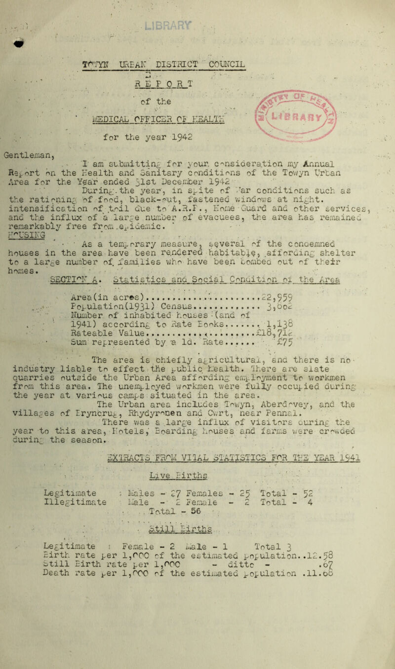 UFtE-AK DISTRICT ' CDWCIL * ■ • ' ■ ’ R E P 0 R T of the ■ ■ EISDICAL'OFFICER 01 PIEA .. • ■ ' for the year 1942 Gentleman, . I am 8ubmittin£ for your. C'^nsidera.tion m.y Annual Report on the Health and Sanitary conditions of the Towyn Urban Area for the Year ended 5tst December During, the year', in s^ite of '-’ar conditions such as the rationing of food, black-out, fastened vvindovjs at night, intensification of t.'^il due to'A.H.F., Home-Guard and other service and tUe influx of a large number of evacuees, the area has remained remarkabl^^ free from.Si^idemic. F^USIHQ ^ • . ' . , - . * • ■ As a temporary measure, several of the conoemned houses in the area-have been rendered habitable, .affording: shelter to a large number of families who have been bombeci out of their homes. ' • ‘' SECTIA. Statistics and Social Condition of the Area Area (in acr^s) ■' 22,959 Poiulation(1931) Census............. 3s^o2 “ , . Humber of inhabited house.s - (and of , ■ • ‘ 1941) according to Rate Books. .1,138 Rateable'Value ,<.........£18^712- • Sum represented by 'a Id. Rate...... ■. ‘£75 ” The area is.chiefly agricultural, ana there is no • industry liable to effect ,the i^ublic h-’eaith. Ihere are slate quarries outside the Urban Area affording employment to workmen from this area. The unemployed workmen were fully occupied during the year at various camps situated in the area. The Urban area includes T'owyn, Aberdovey, and the villages of Eryndrug, Rhydyronen and Cwrt, near Pennal. There was a .large influx of visitors curing the year to this area. Hotels,' Boarding houses and farms were crowded during the season.. ■■ ' '' ' EXTRACTS FR^M VIIAL STATISTICS'FOR THE'YEAH 1941 Live Births Legitimate ; lilales - Z7 Females - 25 Total - 52 Illegitimate I.Iale -■ 2 Female - 2 Total - 4 . . To.tal. - 56 • Sfill Births .. , Legitimate 1 Female - 2 i.iale - 1 Total 3 Birth rate per 1,000 of the estimated population..12.58 Still Birth rate per l,O0C - ditto - •o'l Death rate i^er 1,000 of the estimated population .11.ob