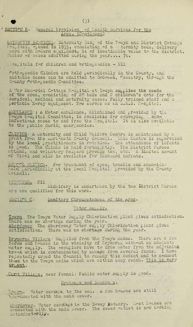 SSGTI^N Bi Gene.r&l i:revision .'ealth oorvices for the ' Area. (C oritinued) , IvIi'IE.g'I'IY SEhVICSG; Iviaternity Ain^^ of the Towyn and District Cottage I oSj^ital, 1933? consisting., of t ...ternity beds, delivery- v.e.ra v/ith modern ecui^ment, is of inestimable value to the district Zmmber of’cases ^ adrnit'ted during the year,..-.. 7d. - os^. itals for children and ‘orthogaodfes - Nil <^rthogaedic Clinics are held geriooically in the County, and suitable cases can be admitted .to Gobovven, Osv^estry, through the County rrthogsedic Committee. A -7ar Memorial C.ottage liocgitalrat , Tovvyn sugglies the needs of the area, consisting of;20 beds and 2 children's cots- for the •surgical, medical and rnaternity^ cases. I’ully trained staff and a gortable X-ray equigment. Now serves as an b.K.S. EoSi^ital, AIvIErLANCS: : A llotor*. ambulance, maintained and grovided by the. Toviyn hosgital Committeej is available for conveying . noh-; infectious cas.es to and from the i-oSi.ital. It is also available to the X ublic during emergencies. .. - ' CLINICS, A Maternity and Child V/elfare Centre is maintc inea by a grant from the Me.rilneth County Council, ihis Centre is su.^-^^vi&ed by the local gractitioners in rotation. Ihe attendance of infants is good. Ilie Clinic is held fortnightly. The District Nurses athend, and voluntary helgers prov-iae tea, etc. A. limited amount of Virol and Milk is available fbr sackv<ard infants. L CLINICS. For'treatment of eyes,, tonsils, and .adenoids; hel<d periodically at the local Nosgital. grovided by the C'^unty Co'u.ncil. '^ Nil . ■ midwifery is undertaken by the two Ustrict Nurses who are qualified for this work. g. • SLCTI<^N C ; Sanitary Circumstances of the Area. , g Nater Suuk I.v. Tow.vn The Towyn ''/ater Auggly Chlorination giant gives satisfaction There was no shortage during the year. . Aberdovev The Abercovey. Vater sugi-ly Chlorination giant gives satisfaction. There was' no shortage during the year. Er.yncrug Village; Su]-glied froii the Tov\;yn mains. There .are a few farms and houses in the vicinity of Lryncrug vmthout an adequate water supply. The occupiers have to draw v^ater from the adjoining brook V'/hich is contamiinated by sewage from several farms. I have repeatedly ur,sed the Coujicil to remedy this defect and. to connect thejm to the Tewyn m.ains which are within easy^ reach. This ispyery ur/.ent.. ' . ; ' ’‘’'r.'.-C ' V ^ Cv'.T-’t Vil near PennalJ Public V';ater .supply is good. , Drvjinace and Sevjera. e./ T^myn. 'Vater canape, to ..the sea. V.nconnected vmth the main sev^er. A few houses are still Abercovey. '.'.'ater carriage .tc tbe Dovey Estuary. Lost houses^ arc aUriFctid with the train sar.er. The sewer outlet is now v.orkin„ satisfactorily.