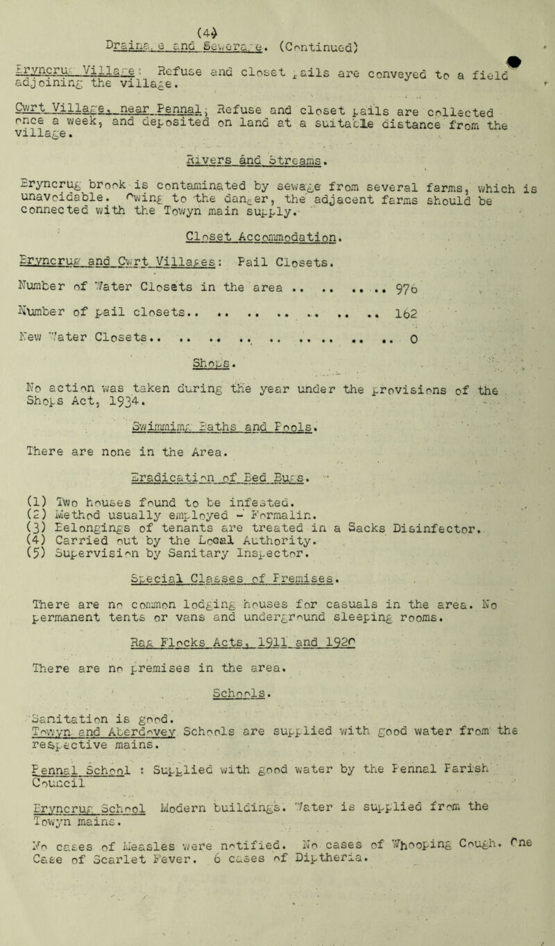 (4^ Drains, 0 and Seworg/e. (Continued) ^ZAprur Village ^ Refuse and closet j^ails are conveyed to a field adjoining; the village. Si!ilLt!_YilJ.a£^ Refuse and closet i.ails are collected once a week, and deposited on land at a suitacle distance from the villap;e. , . Rivers and btreams* Eryncru^ brook is contaminated by sewage from several farms, which is unavoidable, r^vin^ to 'the danger, the adjacent farms should be connected vi;ith the Tov;yn main supply.- Closet Accommodation. Ervncrug and Cw^rt Villages; Pail Closets. dumber of V/ater Closets in the area 976 litimber of pail closets.. Ib2 hew 7ater Closets ^ .. .... .. 0 Shops. No action was taken during the year under the provisions of the Shops Act, 1934• 3winunim;.' laths and Pools. ■ ''' ’ There are none in the Area. Eradication of Bed Eu;s. • (1) Two houses found to be infested. : (2) Method usually employed Formalin. (3) Eelongings of tenants are treated in a Sacks Disinfector. (4) Carried out by the Local Authority. (5) Supervision by Sanitary Inspector. Special Classes of Premises. . There are no common lodging houses for casuals in the area. No perjTianent tents or vans and underground sleeping rooms. Ra& Flocks Acts. 1911' and 1920 There are no premises in the area. ^ . Schools. ‘Sanitation is good. T'owvn. and Aberdovev Schools are supplied with good water from' the respective mains. gennai School ; Supplied with good water by the Pennal Parish' ‘ Council Eryncrug School Modern buildingk. '.Vater is supplied from the Towyn mains. No cases of Measles vjere notified. No cases of ViTj-iooping Cough. Cne Case of Scarlet Fever. 6 cases of Diptheria.