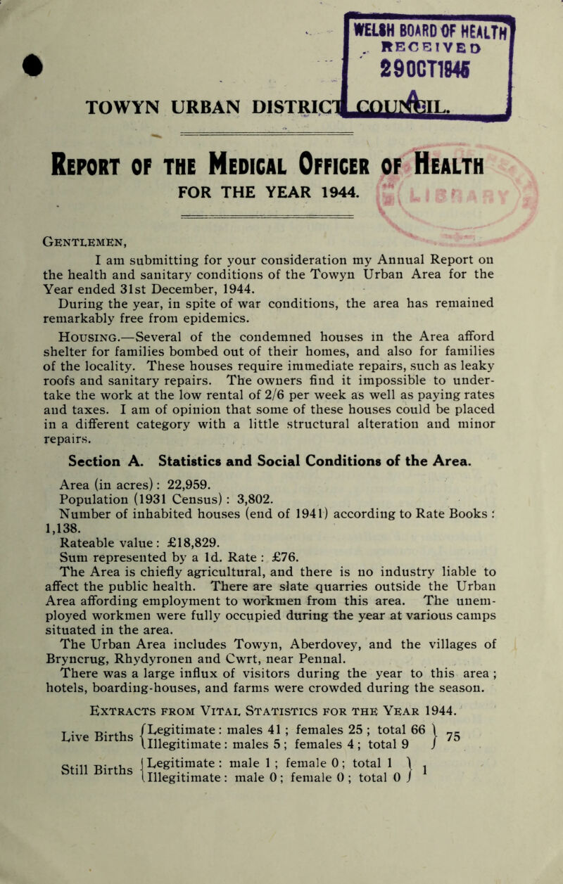 WEIIH BOARD Of HEALTf 290CT184S . RECEIVED TOWYN URBAN niSTRIClJ Report of the Medical Officer of Health I am submitting for your consideration my Annual Report on the health and sanitary conditions of the Towyn Urban Area for the Year ended 31st December, 1944. During the year, in spite of war conditions, the area has remained remarkably free from epidemics. Housing.—Several of the condemned houses in the Area afford shelter for families bombed out of their homes, and also for families of the locality. These houses require immediate repairs, such as leaky roofs and sanitary repairs. The owners find it impossible to under- take the work at the low rental of 2/6 per week as well as paying rates and taxes. I am of opinion that some of these houses could be placed in a different category with a little structural alteration and minor repairs. Section A. Statistics and Social Conditions of the Area. Area (in acres): 22,959. Population (1931 Census) : 3,802. Number of inhabited houses (end of 1941) according to Rate Books : Rateable value: £18,829. Sum represented by a Id. Rate : £76. The Area is chiefly agricultural, and there is no industry liable to affect the public health. There are slate quarries outside the Urban Area affording employment to workmen from this area. The unem- ployed workmen were fully occupied during the year at various camps situated in the area. The Urban Area includes Towyn, Aberdovey, and the villages of Bryncrug, Rhydyronen and Cwrt, near Pennal. There was a large influx of visitors during the year to this area ; hotels, boarding-houses, and farms were crowded during the season. Extracts from Vitau Statistics for thk Year 1944. T . T>* 4-v, /Eegitimate: males 41 ; females 25 ; total 66 \ ive ir s \ipegitiniate : males 5; females 4; total 9 / R’ fh jEegitimate: male 1 ; female 0; total 1 \ . ^ ^ I Illegitimate : male 0; female 0; total 0 / FOR THE YEAR 1944. Gentlemen, 1,138.