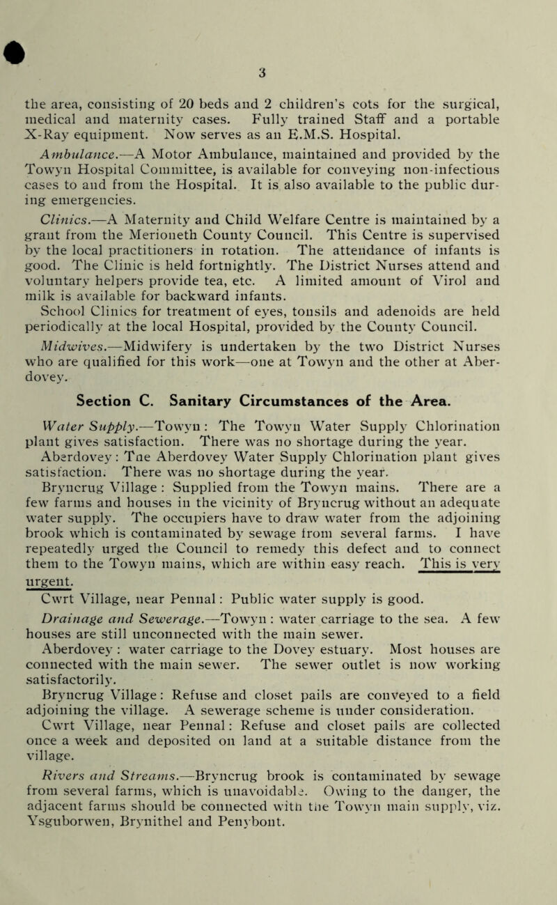 the area, consisting of 20 beds and 2 children’s cots for the surgical, medical and maternity cases. Fully trained Staff and a portable X-Ray equipment. Now serves as an E.M.S. Hospital. Ambulance.—A Motor Ambulance, maintained and provided by the Towyn Hospital Committee, is available for conveying non-infectious cases to and from the Hospital. It is also available to the public dur- ing emergencies. Clinics.—A Maternity and Child Welfare Centre is maintained by a grant from the Merioneth County Council. This Centre is supervised by the local practitioners in rotation. The attendance of infants is good. The Clinic is held fortnightly. The District Nurses attend and voluntary helpers provide tea, etc. A limited amount of Virol and milk is available for backward infants. School Clinics for treatment of eyes, tonsils and adenoids are held periodically at the local Hospital, provided by the County Council. Midwives.—Midwifery is undertaken by the two District Nurses who are qualified for this work—one at Towyn and the other at Aber- dovey. Section C. Sanitary Circumstances of the Area. Water Supply.—Tov;y\i: The Towyn Water Supply Chlorination plant gives satisfaction. There was no shortage during the year. Aberdovey: Tne Aberdovey Water Supply Chlorination plant gives satisfaction. There was no shortage during the year. Bryncrug Village : Supplied from the Towyn mains. There are a few farms and houses in the vicinity of Bryncrug without an adequate water supply. The occupiers have to draw water from the adjoining brook which is contaminated by sewage Iroin several farms. I have repeatedly urged the Council to remedy this defect and to connect them to the Towyn mains, which are within easy reach. This is very urgent. Cwrt Village, near Pennal: Public water supply is good. Drainage and Sewerage.—Towyn : water carriage to the sea. A few houses are still unconnected with the main sewer. Aberdovey : water carriage to the Dovey estuary. Most houses are connected with the main sewer. The sewer outlet is now working satisfactorily. Bryncrug Village : Refuse and closet pails are conveyed to a field adjoining the village. A sewerage scheme is under consideration. Cwrt Village, near Pennal: Refuse and closet pails are collected once a week and deposited on land at a suitable distance from the village. Rivers and Streams.—Bryncrug brook is contaminated by sewage from several farms, which is unavoidable. Owing to the danger, the adjacent farms should be connected with the Towyn main supply, viz. Ysguborwen, Bryiiithel and Penybont.