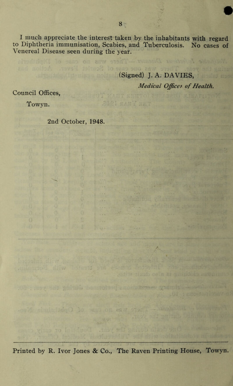 I much appreciate the interest taken by the inhabitants with regard to Diphtheria immunisation, Scabies, and Tuberculosis. No cases of Venereal Disease seen during the year. Council Offices, Towyn. ■ (Signed) J. A. DAVIES, Medical Offic67 of Health. 2nd October, 1948. Printed by R. Ivor Jones & Co., The Raven Printing House, Towyn.