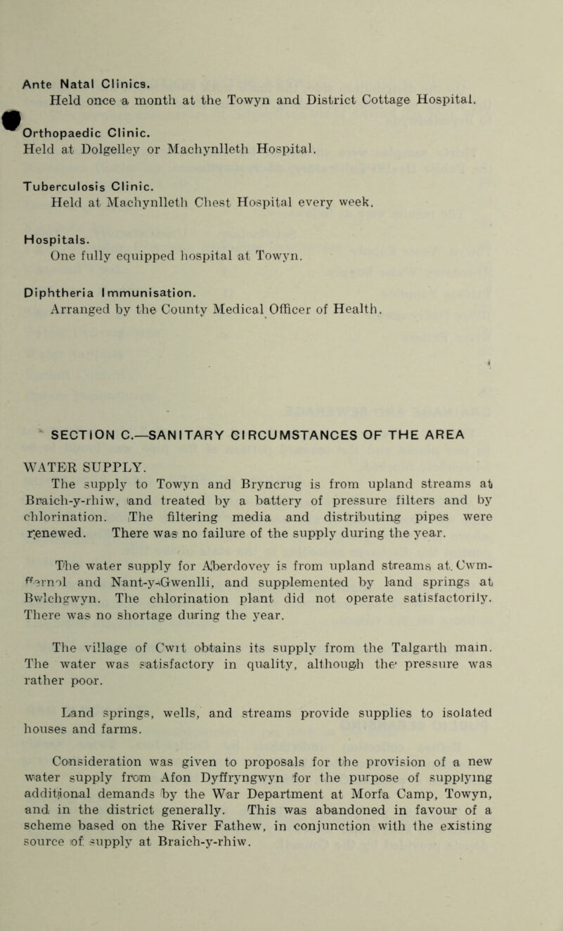 Ante Natal Clinics. Held once a month at the Towyn and District Cottage Hospital. Orthopaedic Clinic. Held at Dolgelley or Machynlleth Hospital. Tuberculosis Clinic. Held at Machynlleth Chest Hospital every week. Hospitals. One fully equipped hospital at Towyn. Diphtheria Immunisation. Arranged by the County Medical Officer of Health.  SECTION C.—SANITARY CIRCUMSTANCES OF THE AREA WATER SUPPLY. The supply to Towyn and Bryncrug is from upland streams at Braich-y-rhiw, land treated by a battery of pressure filters and by chlorination. The filtering media and distributing pipes were r;enewed. There was no failure of the supply during the year. The water supply for ATerdovey is from upland streams at. Cwm- ^erml and Nant-y-AGwenlli, and supplemented by land springs at Bwlchgwyn. The chlorination plant did not operate satisfactorily. There was no shortage during the year. The village of Cwit obtains its supply from the Talgarth main. The water was satisfactory in quality, althoug/h the* pressure was rather poor. Land springs, wells, and streams provide supplies to isolated houses and farms. Consideration was given to proposals for the provision of a new w^ater supply from Afon Dyffryngwyn for the purpose of supplying additjional demands by the War Department at Morfa Camp, Towyn, and in the district generally. This was abandoned in favour of a scheme based on the River Fathew, in conjunction with the existing source of; supply at Braich-y-rhiw.