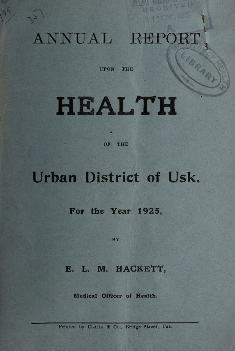 ANNUAL KEPORT ^ UPON THE ^ »■ HEALTH OF THE Urban District of Usk. For the Year 1925, E. L. M. HACKETT, Medical Officer of Health. Printed by Clark ft Co., Bridge Street, U«k,