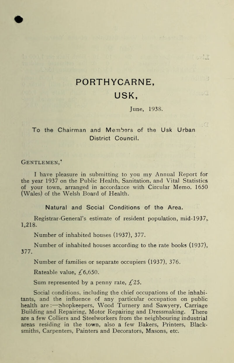 PORTHYCARNE, USK, June, 1938. To the Chairman and Members of the Usk Urban District Council. Gentlemen, I have pleasure in submitting to you my Annual Report for the year 1937 on the Public Health, Sanitation, and Vital Statistics of your town, arraiiged in accorda'uce with Circular Memo. 1650 (Wales) of the Welsh Board of Health. Natural and Social Conditions of the Area. Registrar-General’s estimate of resident population, mid-1937, 1,218. Number of inhabited houses (1937), 377. Number of inhabited houses according to the rate books (1937), 377. Number of families or separate occupiers (1937), 376. Rateable value, £6,650. Sum represented by a penny rate, £25. Social conditions, including the chief occupations of the inhabi- tants, and the influence of any particular occupation on public health are;—shopkeepers, Wood Turnery and Sawyery, Carriage Building and Repairing, Motor Repairing and Dressmaking. There are a few Colliers and Steelworkers from the neighbouring industrial areas residing in the town, also a few Bakers, Printers, Black- smiths, Carpenters, Painters and Decorators, Masons, etc.