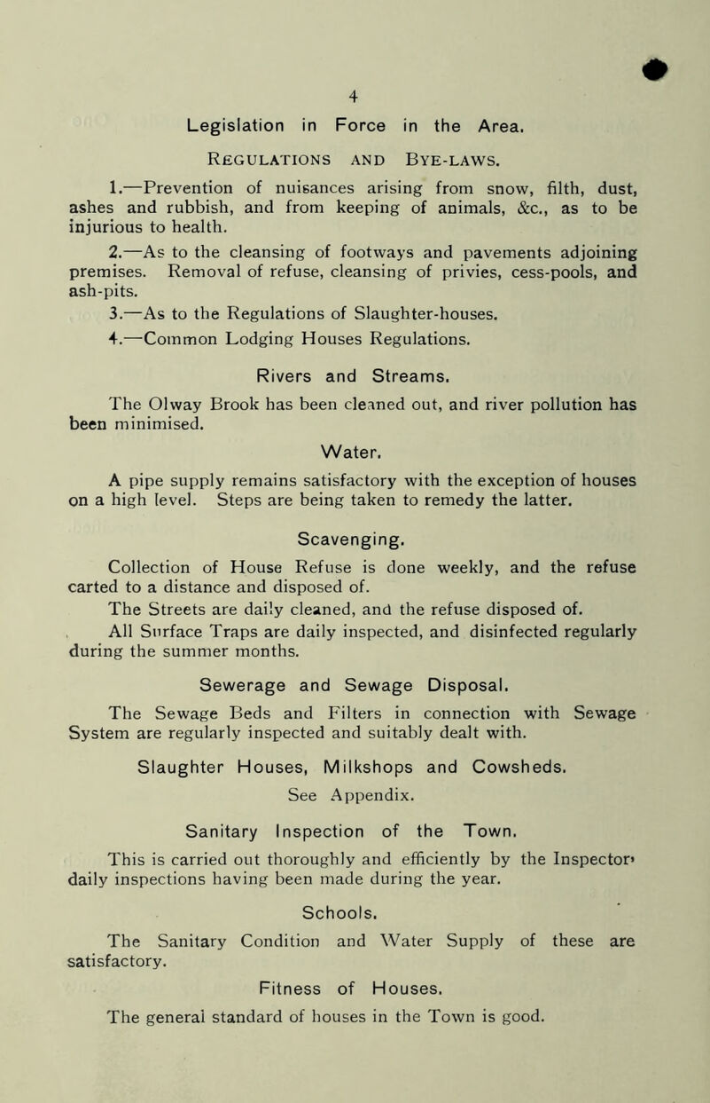 Legislation in Force in the Area. Regulations and Bye-laws. 1. —Prevention of nuisances arising from snow, filth, dust, ashes and rubbish, and from keeping of animals, &c,, as to be injurious to health. 2. —As to the cleansing of footways and pavements adjoining premises. Removal of refuse, cleansing of privies, cess-pools, and ash-pits. 3. —As to the Regulations of Slaughter-houses. 4. —Common Lodging Houses Regulations. Rivers and Streams. The Olway Brook has been cleaned out, and river pollution has been minimised. Water. A pipe supply remains satisfactory with the exception of houses on a high level. Steps are being taken to remedy the latter. Scavenging. Collection of House Refuse is done weekly, and the refuse carted to a distance and disposed of. The Streets are daily cleaned, and the refuse disposed of. All Surface Traps are daily inspected, and disinfected regularly during the summer months. Sewerage and Sewage Disposal. The Sewage Beds and Filters in connection with Sewage System are regularly inspected and suitably dealt with. Slaughter Houses, Milkshops and Cowsheds. See Appendix. Sanitary Inspection of the Town. This is carried out thoroughly and efficiently by the Inspector* daily inspections having been made during the year. Schools. The Sanitary Condition and Water Supply of these are satisfactory. Fitness of Houses. The general standard of houses in the Town is good.