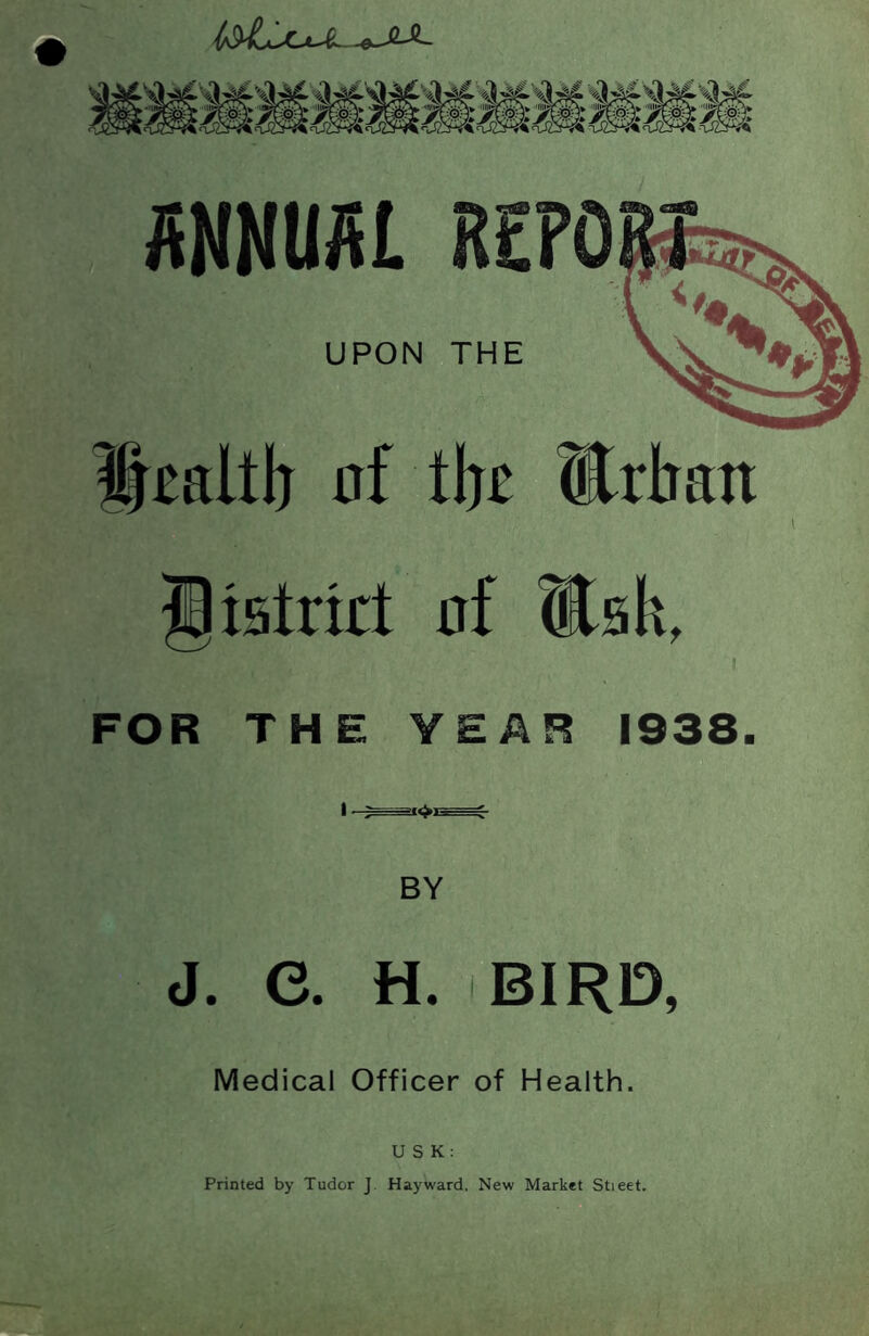 R£PO UPON THE nf tlj£ ®rban istrirt af ttsk, I FOR THE YEAR 1938. BY J. e. H. BIRD, Medical Officer of Health. U S K: Printed by Tudor J. Hayward. New Market Stieet.