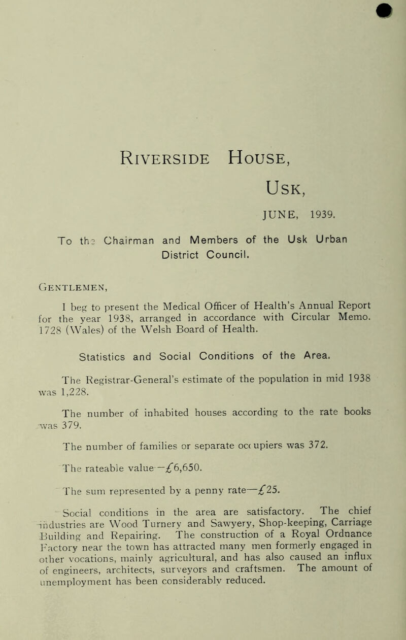 Riverside House, USK, JUNE, 1939. To th3 Chairman and Members of the Usk Urban District Council. Gentlemen, I beg to present the Medical Officer of Health’s Annual Report for the year 1938, arranged in accordance with Circular Memo. 1728 (Wales) of the Welsh Board of Health. Statistics and Social Conditions of the Area. The Registrar-General’s estimate of the population in mid 1938 was 1,228. The number of inhabited houses according to the rate books was 379. The number of families or separate occupiers was 372. The rateable value —;^6,650. The sum represented by a penny rate—£25. Social conditions in the area are satisfactory. _ The chief industries are Wood Turnery and Sawyery, Shop-keeping, Carriage Building and Repairing. The construction of a Royal Ordnance I'actory near the town has attracted many men formerly engaged in other vocations, mainly agricultural, and has also caused an influx of engineers, architects, surveyors and craftsmen. The amount of unemployment has been considerably reduced.