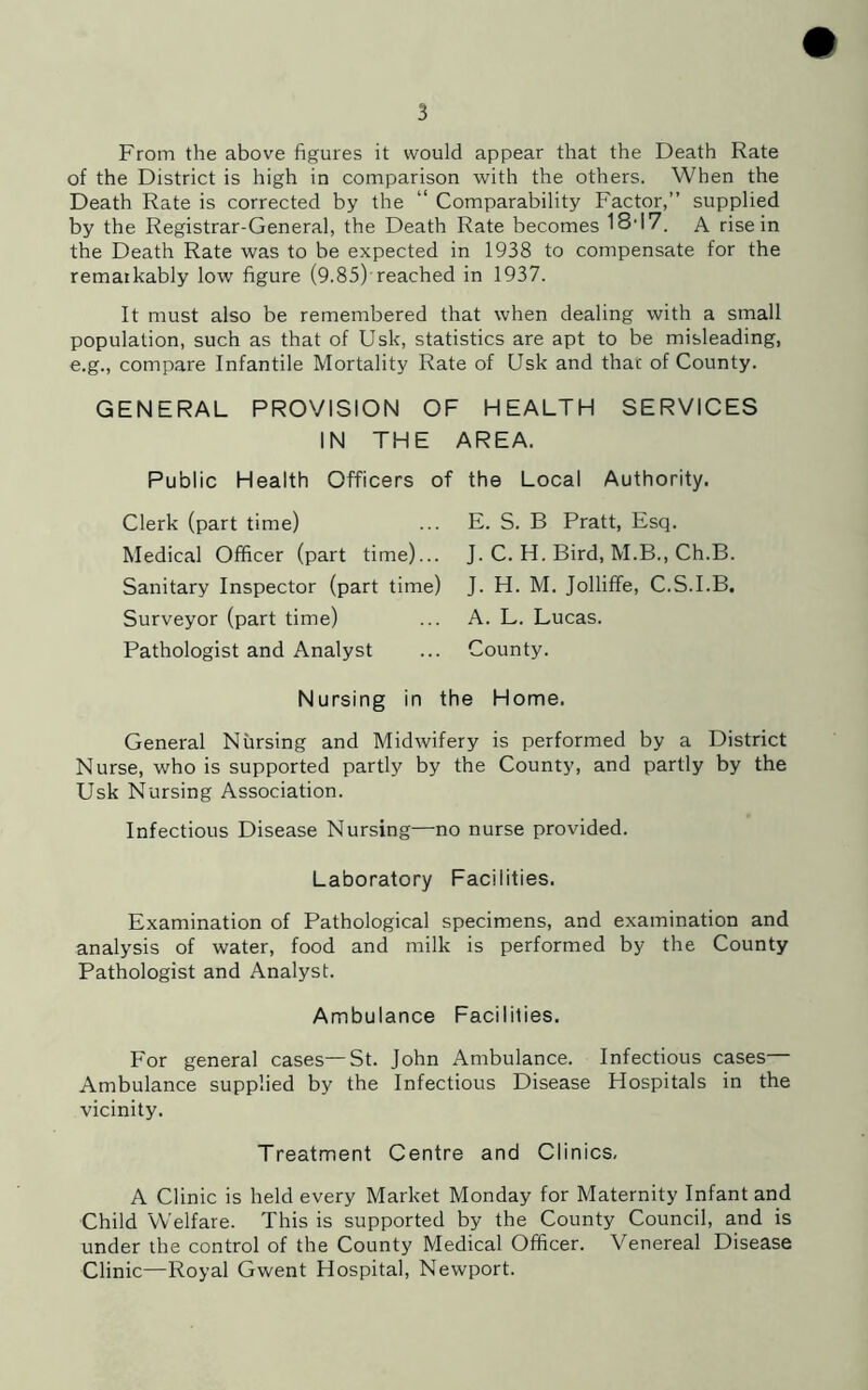 5 From the above figures it would appear that the Death Rate of the District is high in comparison with the others. When the Death Rate is corrected by the “ Comparability Factor,” supplied by the Registrar-General, the Death Rate becomes 18d7. A rise in the Death Rate was to be expected in 1938 to compensate for the remarkably low figure (9.85)-reached in 1937. It must also be remembered that when dealing with a small population, such as that of Usk, statistics are apt to be misleading, e.g., compare Infantile Mortality Rate of Usk and that of County. GENERAL PROVISION OF HEALTH SERVICES IN THE AREA. Public Health Officers of the Local Authority. E. S. B Pratt, Esq. Clerk (part time) Medical Officer (part time)... Sanitary Inspector (part time) Surveyor (part time) Pathologist and Analyst J. C. H. Bird, M.B., Ch.B. J. H. M. Jolliffe, C.S.I.B. A. L. Lucas. County. Nursing in the Home. General Nursing and Midwifery is performed by a District Nurse, who is supported partly by the County, and partly by the Usk Nursing Association. Infectious Disease Nursing—no nurse provided. Laboratory Facilities. Examination of Pathological specimens, and examination and analysis of water, food and milk is performed by the County Pathologist and Analyst. Ambulance Facilities. For general cases—St. John Ambulance. Infectious cases— Ambulance supplied by the Infectious Disease Hospitals in the vicinity. Treatment Centre and Clinics, A Clinic is held every Market Monday for Maternity Infant and Child Welfare. This is supported by the County Council, and is under the control of the County Medical Officer. Venereal Disease Clinic—Royal Gwent Hospital, Newport.