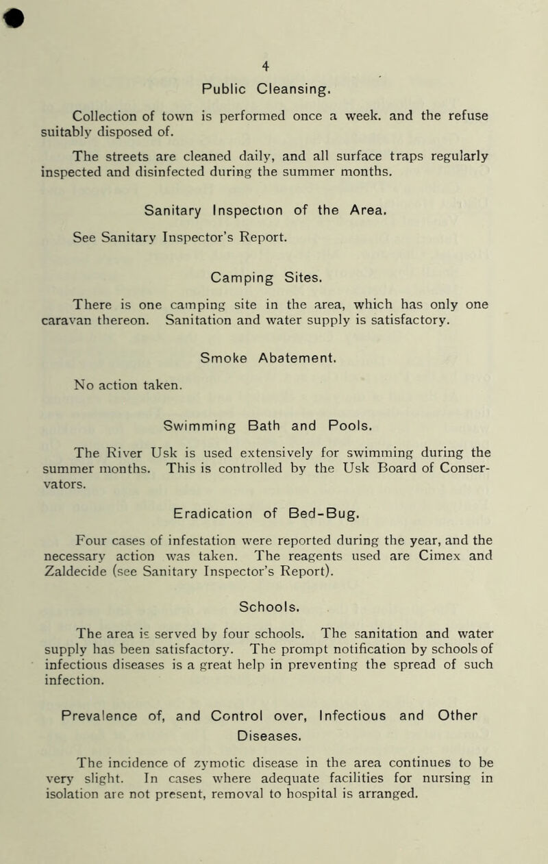 Public Cleansing. Collection of town is performed once a week, and the refuse suitably disposed of. The streets are cleaned daily, and all surface traps regularly inspected and disinfected during the summer months. Sanitary Inspection of the Area. See Sanitary Inspector’s Report. Camping Sites. There is one camping site in the area, which has only one caravan thereon. Sanitation and water supply is satisfactory. Smoke Abatement. No action taken. Swimming Bath and Pools. The River Usk is used extensively for swimming during the summer months. This is controlled by the Usk Board of Conser- vators. Eradication of Bed-Bug. Four cases of infestation were reported during the year, and the necessary action was taken. The reagents used are Cimex and Zaldecide (see Sanitary Inspector’s Report). Schools. The area is served by four schools. The sanitation and water supply has been satisfactory. The prompt notification by schools of infectious diseases is a great help in preventing the spread of such infection. Prevalence of, and Control over. Infectious and Other Diseases. The incidence of zymotic disease in the area continues to be ver>' slight. In cases where adequate facilities for nursing in isolation are not present, removal to hospital is arranged.