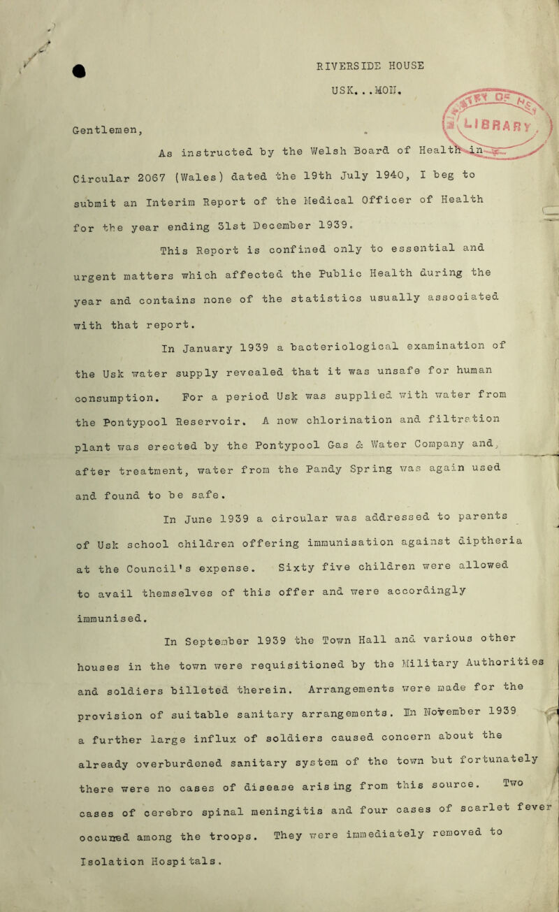 RIVERSIDE HOUSE USK. . .MOIJ, Gentlemen, As instructed by the V/elsh Board of Hea Circular 2067 (Wales) dated 'che 19th July 194:0, I heg to submit an Interim Report of the Meaical Officer of Health ^ for the year ending 31st December 1939o This Report is confined only to essential and urgent matters which affectea the Public Heal oh auring the year and contains none of the statistics usually assooiatea with that report. In January 1939 a bacteriological examination of the UsiC water supply revealed that it was unsafe for human consumption. For a period Usk was suppliea with water from the Pontypool Reservoir. A now chlorination and filtration plant v/as erected by the Pontypool Gas & Water Company and, after treatment, water from the Pandy Spring was again used and found to be safe. In June 1939 a circular was addressed to parents of Usk school children offering immunisation against diptheria at the Council's expense. Sixty five children were allowed to avail themselves of this offer and were accordingly immunised. In September 1939 the Town Hall and various other houses in the town were requisitioned by the Military Authorities and soldiers billeted therein. Arrangements were made for the provision of suitable sanitary arrangements. In UoTT^ember 1939 a further large influx of soldiers caused concern about the already overburdened sanitary system of the town but fortunately there were no cases of disease arising from this source. Two cases of cerebro spinal meningitis and four cases of scarlet fever They v/ere immediately removed to occuned among the troops. Isolation Hospitals.